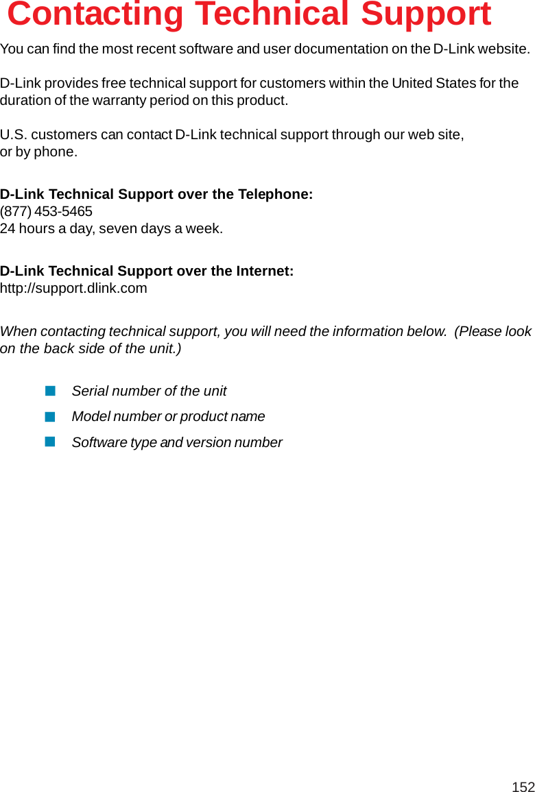 152You can find the most recent software and user documentation on the D-Link website.D-Link provides free technical support for customers within the United States for theduration of the warranty period on this product.U.S. customers can contact D-Link technical support through our web site,or by phone.D-Link Technical Support over the Telephone:(877) 453-546524 hours a day, seven days a week.D-Link Technical Support over the Internet:http://support.dlink.comWhen contacting technical support, you will need the information below.  (Please lookon the back side of the unit.)Contacting Technical SupportSerial number of the unitModel number or product nameSoftware type and version number