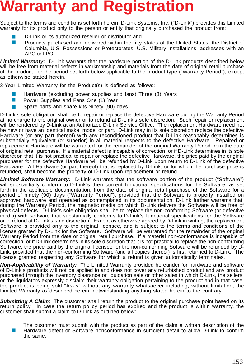 153Subject to the terms and conditions set forth herein, D-Link Systems, Inc. (“D-Link”) provides this Limitedwarranty for its product only to the person or entity that originally purchased the product from:D-Link or its authorized reseller or distributor andProducts purchased and delivered within the fifty states of the United States, the District ofColumbia, U.S. Possessions or Protectorates, U.S. Military Installations, addresses with anAPO or FPO.Limited Warranty:  D-Link warrants that the hardware portion of the D-Link products described belowwill be free from material defects in workmanship and materials from the date of original retail purchaseof the product, for the period set forth below applicable to the product type (“Warranty Period”), exceptas otherwise stated herein.3-Year Limited Warranty for the Product(s) is defined as follows:Hardware (excluding power supplies and fans) Three (3) YearsPower Supplies and Fans One (1) YearSpare parts and spare kits Ninety (90) daysD-Link’s sole obligation shall be to repair or replace the defective Hardware during the Warranty Periodat no charge to the original owner or to refund at D-Link’s sole discretion.  Such repair or replacementwill be rendered by D-Link at an Authorized D-Link Service Office.  The replacement Hardware need notbe new or have an identical make, model or part.  D-Link may in its sole discretion replace the defectiveHardware (or any part thereof) with any reconditioned product that D-Link reasonably determines issubstantially equivalent (or superior) in all material respects to the defective Hardware.  Repaired orreplacement Hardware will be warranted for the remainder of the original Warranty Period from the dateof original retail purchase.  If a material defect is incapable of correction, or if D-Link determines in its solediscretion that it is not practical to repair or replace the defective Hardware, the price paid by the originalpurchaser for the defective Hardware will be refunded by D-Link upon return to D-Link of the defectiveHardware.  All Hardware (or part thereof) that is replaced by D-Link, or for which the purchase price isrefunded, shall become the property of D-Link upon replacement or refund.Limited Software Warranty:  D-Link warrants that the software portion of the product (“Software”)will substantially conform to D-Link’s then current functional specifications for the Software, as setforth in the applicable documentation, from the date of original retail purchase of the Software for aperiod of ninety (90) days (“Warranty Period”), provided that the Software is properly installed onapproved hardware and operated as contemplated in its documentation. D-Link further warrants that,during the Warranty Period, the magnetic media on which D-Link delivers the Software will be free ofphysical defects.  D-Link’s sole obligation shall be to replace the non-conforming Software (or defectivemedia) with software that substantially conforms to D-Link’s functional specifications for the Softwareor to refund at D-Link’s sole discretion.  Except as otherwise agreed by D-Link in writing, the replacementSoftware is provided only to the original licensee, and is subject to the terms and conditions of thelicense granted by D-Link for the Software.  Software will be warranted for the remainder of the originalWarranty Period from the date or original retail purchase.  If a material non-conformance is incapable ofcorrection, or if D-Link determines in its sole discretion that it is not practical to replace the non-conformingSoftware, the price paid by the original licensee for the non-conforming Software will be refunded by D-Link; provided that the non-conforming Software (and all copies thereof) is first returned to D-Link.  Thelicense granted respecting any Software for which a refund is given automatically terminates.Non-Applicability of Warranty:  The Limited Warranty provided hereunder for hardware and softwareof D-Link’s products will not be applied to and does not cover any refurbished product and any productpurchased through the inventory clearance or liquidation sale or other sales in which D-Link, the sellers,or the liquidators expressly disclaim their warranty obligation pertaining to the product and in that case,the product is being sold “As-Is” without any warranty whatsoever including, without limitation, theLimited Warranty as described herein, notwithstanding anything stated herein to the contrary.Submitting A Claim:  The customer shall return the product to the original purchase point based on itsreturn policy.  In case the return policy period has expired and the product is within warranty, thecustomer shall submit a claim to D-Link as outlined below:The customer must submit with the product as part of the claim a written description of theHardware defect or Software nonconformance in sufficient detail to allow D-Link to confirmthe same.Warranty and Registration