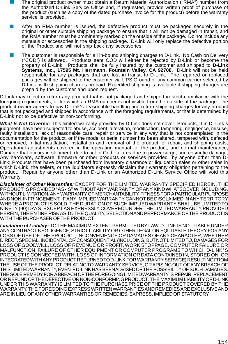 154The original product owner must obtain a Return Material Authorization (“RMA”) number fromthe Authorized D-Link Service Office and, if requested, provide written proof of purchase ofthe product (such as a copy of the dated purchase invoice for the product) before the warrantyservice is provided.After an RMA number is issued, the defective product must be packaged securely in theoriginal or other suitable shipping package to ensure that it will not be damaged in transit, andthe RMA number must be prominently marked on the outside of the package.  Do not include anymanuals or accessories in the shipping package.  D-Link will only replace the defective portionof the Product and will not ship back any accessories.The customer is responsible for all in-bound shipping charges to D-Link.  No Cash on Delivery(“COD”) is allowed.  Products sent COD will either be rejected by D-Link or become theproperty of D-Link.  Products shall be fully insured by the customer and shipped to D-LinkSystems, Inc., 17595 Mt. Herrmann, Fountain Valley, CA 92708.  D-Link will not be heldresponsible for any packages that are lost in transit to D-Link.  The repaired or replacedpackages will be shipped to the customer via UPS Ground or any common carrier selected byD-Link, with shipping charges prepaid. Expedited shipping is available if shipping charges areprepaid by the customer and upon request.D-Link may reject or return any product that is not packaged and shipped in strict compliance with theforegoing requirements, or for which an RMA number is not visible from the outside of the package. Theproduct owner agrees to pay D-Link’s reasonable handling and return shipping charges for any productthat is not packaged and shipped in accordance with the foregoing requirements, or that is determined byD-Link not to be defective or non-conforming.What Is Not Covered: This limited warranty provided by D-Link does not cover: Products, if in D-Link’sjudgment, have been subjected to abuse, accident, alteration, modification, tampering, negligence, misuse,faulty installation, lack of reasonable care, repair or service in any way that is not contemplated in thedocumentation for the product, or if the model or serial number has been altered, tampered with, defacedor removed; Initial installation, installation and removal of the product for repair, and shipping costs;Operational adjustments covered in the operating manual for the product, and normal maintenance;Damage that occurs in shipment, due to act of God, failures due to power surge, and cosmetic damage;Any hardware, software, firmware or other products or services provided  by anyone other than D-Link; Products that have been purchased from inventory clearance or liquidation sales or other sales inwhich D-Link, the sellers, or the liquidators expressly disclaim their warranty obligation pertaining to theproduct.  Repair by anyone other than D-Link or an Authorized D-Link Service Office will void thisWarranty.Disclaimer of Other Warranties: EXCEPT FOR THE LIMITED WARRANTY SPECIFIED HEREIN, THEPRODUCT IS PROVIDED “AS-IS” WITHOUT ANY WARRANTY OF ANY KIND WHATSOEVER INCLUDING,WITHOUT LIMITATION, ANY WARRANTY OF MERCHANTABILITY, FITNESS FOR A PARTICULAR PURPOSEAND NON-INFRINGEMENT. IF ANY IMPLIED WARRANTY CANNOT BE DISCLAIMED IN ANY TERRITORYWHERE A PRODUCT IS SOLD, THE DURATION OF SUCH IMPLIED WARRANTY SHALL BE LIMITED TONINETY (90) DAYS. EXCEPT AS EXPRESSLY COVERED UNDER THE LIMITED WARRANTY PROVIDEDHEREIN, THE ENTIRE RISK AS TO THE QUALITY, SELECTION AND PERFORMANCE OF THE PRODUCT ISWITH THE PURCHASER OF THE PRODUCT.Limitation of Liability: TO THE MAXIMUM EXTENT PERMITTED BY LAW, D-LINK IS NOT LIABLE UNDERANY CONTRACT, NEGLIGENCE, STRICT LIABILITY OR OTHER LEGAL OR EQUITABLE THEORY FOR ANYLOSS OF USE OF THE PRODUCT, INCONVENIENCE OR DAMAGES OF ANY CHARACTER, WHETHERDIRECT, SPECIAL, INCIDENTAL OR CONSEQUENTIAL (INCLUDING, BUT NOT LIMITED TO, DAMAGES FORLOSS OF GOODWILL, LOSS OF REVENUE OR PROFIT, WORK STOPPAGE, COMPUTER FAILURE ORMALFUNCTION, FAILURE OF OTHER EQUIPMENT OR COMPUTER PROGRAMS TO WHICH D-LINK’SPRODUCT IS CONNECTED WITH, LOSS OF INFORMATION OR DATA CONTAINED IN, STORED ON, ORINTEGRATED WITH ANY PRODUCT RETURNED TO D-LINK FOR WARRANTY SERVICE) RESULTING FROMTHE USE OF THE PRODUCT, RELATING TO WARRANTY SERVICE, OR ARISING OUT OF ANY BREACH OFTHIS LIMITED WARRANTY, EVEN IF D-LINK HAS BEEN ADVISED OF THE POSSIBILITY OF SUCH DAMAGES.THE SOLE REMEDY FOR A BREACH OF THE FOREGOING LIMITED WARRANTY IS REPAIR, REPLACEMENTOR REFUND OF THE DEFECTIVE OR NON-CONFORMING PRODUCT.  THE MAXIMUM LIABILITY OF D-LINKUNDER THIS WARRANTY IS LIMITED TO THE PURCHASE PRICE OF THE PRODUCT COVERED BY THEWARRANTY. THE FOREGOING EXPRESS WRITTEN WARRANTIES AND REMEDIES ARE EXCLUSIVE ANDARE IN LIEU OF ANY OTHER WARRANTIES OR REMEDIES, EXPRESS, IMPLIED OR STATUTORY