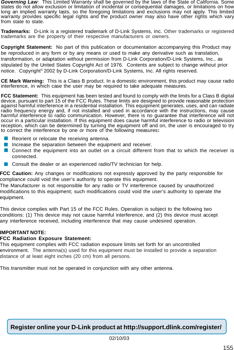 155Governing Law:  This Limited Warranty shall be governed by the laws of the State of California. Somestates do not allow exclusion or limitation of incidental or consequential damages, or limitations on howlong an implied warranty lasts, so the foregoing limitations and exclusions may not apply. This limitedwarranty provides specific legal rights and the product owner may also have other rights which varyfrom state to state.Trademarks:  D-Link is a registered trademark of D-Link Systems, Inc. Other trademarks or registeredtrademarks are the property of their respective manufacturers or owners.Copyright Statement:  No part of this publication or documentation accompanying this Product maybe reproduced in any form or by any means or used to make any derivative such as translation,transformation, or adaptation without permission from D-Link Corporation/D-Link Systems, Inc., asstipulated by the United States Copyright Act of 1976.  Contents are subject to change without priornotice.  Copyright© 2002 by D-Link Corporation/D-Link Systems, Inc. All rights reserved.CE Mark Warning:  This is a Class B product. In a domestic environment, this product may cause radiointerference, in which case the user may be required to take adequate measures.FCC Statement:  This equipment has been tested and found to comply with the limits for a Class B digitaldevice, pursuant to part 15 of the FCC Rules. These limits are designed to provide reasonable protectionagainst harmful interference in a residential installation. This equipment generates, uses, and can radiateradio frequency energy and, if not installed and used in accordance with the instructions, may causeharmful interference to radio communication. However, there is no guarantee that interference will notoccur in a particular installation. If this equipment does cause harmful interference to radio or televisionreception, which can be determined by turning the equipment off and on, the user is encouraged to tryto correct the interference by one or more of the following measures:Reorient or relocate the receiving antenna.Increase the separation between the equipment and receiver.Connect the equipment into an outlet on a circuit different from that to which the receiver isconnected.Consult the dealer or an experienced radio/TV technician for help.Register online your D-Link product at http://support.dlink.com/register/FCC Caution: Any changes or modifications not expressly approved by the party responsible forcompliance could void the user’s authority to operate this equipment.This device complies with Part 15 of the FCC Rules. Operation is subject to the following twoconditions: (1) This device may not cause harmful interference, and (2) this device must acceptany interference received, including interference that may cause undesired operation.IMPORTANT NOTE:FCC Radiation Exposure Statement:This equipment complies with FCC radiation exposure limits set forth for an uncontrolledenvironment.  The antenna(s) used for this equipment must be installed to provide a separationdistance of at least eight inches (20 cm) from all persons.This transmitter must not be operated in conjunction with any other antenna.02/10/03The Manufacturer is not responsible for any radio or TV interference caused by unauthorizedmodifications to this equipment; such modifications could void the user’s authority to operate theequipment.