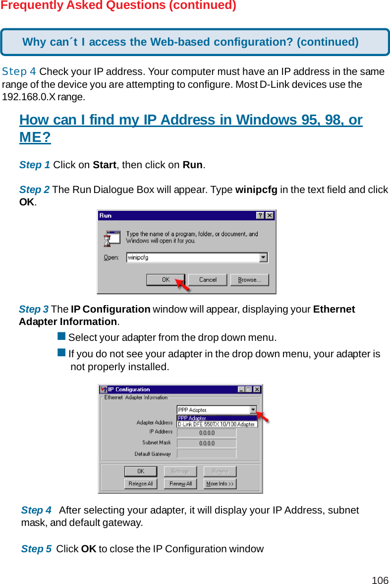 106Frequently Asked Questions (continued)Step 4 Check your IP address. Your computer must have an IP address in the samerange of the device you are attempting to configure. Most D-Link devices use the192.168.0.X range.How can I find my IP Address in Windows 95, 98, orME?Step 1 Click on Start, then click on Run.Step 2 The Run Dialogue Box will appear. Type winipcfg in the text field and clickOK.Step 3 The IP Configuration window will appear, displaying your EthernetAdapter Information. Select your adapter from the drop down menu. If you do not see your adapter in the drop down menu, your adapter is     not properly installed.Step 4   After selecting your adapter, it will display your IP Address, subnetmask, and default gateway.Step 5  Click OK to close the IP Configuration windowWhy can´t I access the Web-based configuration? (continued)