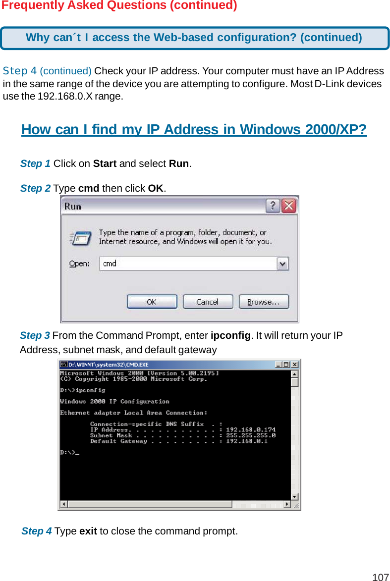 107Frequently Asked Questions (continued)Step 4 (continued) Check your IP address. Your computer must have an IP Addressin the same range of the device you are attempting to configure. Most D-Link devicesuse the 192.168.0.X range.How can I find my IP Address in Windows 2000/XP?Step 1 Click on Start and select Run.Step 2 Type cmd then click OK.Step 3 From the Command Prompt, enter ipconfig. It will return your IPAddress, subnet mask, and default gatewayStep 4 Type exit to close the command prompt.Why can´t I access the Web-based configuration? (continued)