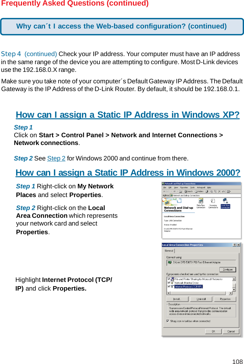 108Frequently Asked Questions (continued)Step 4  (continued) Check your IP address. Your computer must have an IP addressin the same range of the device you are attempting to configure. Most D-Link devicesuse the 192.168.0.X range.Make sure you take note of your computer´s Default Gateway IP Address. The DefaultGateway is the IP Address of the D-Link Router. By default, it should be 192.168.0.1.How can I assign a Static IP Address in Windows XP?Step 1Click on Start &gt; Control Panel &gt; Network and Internet Connections &gt;Network connections.Step 2 See Step 2 for Windows 2000 and continue from there.How can I assign a Static IP Address in Windows 2000?Step 1 Right-click on My NetworkPlaces and select Properties.Step 2 Right-click on the LocalArea Connection which representsyour network card and selectProperties.Highlight Internet Protocol (TCP/IP) and click Properties.Why can´t I access the Web-based configuration? (continued)