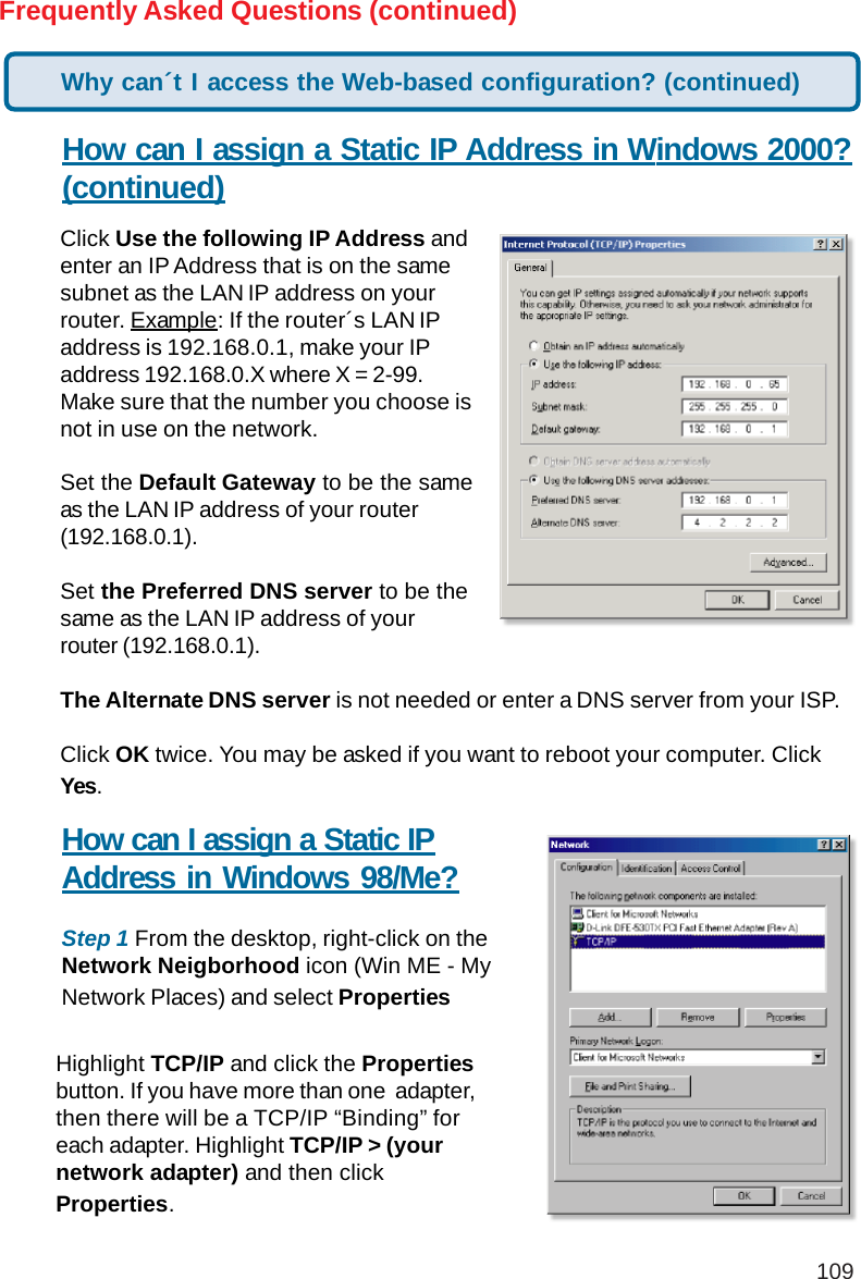 109Frequently Asked Questions (continued)How can I assign a Static IP Address in Windows 2000?(continued)Click Use the following IP Address andenter an IP Address that is on the samesubnet as the LAN IP address on yourrouter. Example: If the router´s LAN IPaddress is 192.168.0.1, make your IPaddress 192.168.0.X where X = 2-99.Make sure that the number you choose isnot in use on the network.Set the Default Gateway to be the sameas the LAN IP address of your router(192.168.0.1).Set the Preferred DNS server to be thesame as the LAN IP address of yourrouter (192.168.0.1).The Alternate DNS server is not needed or enter a DNS server from your ISP.Click OK twice. You may be asked if you want to reboot your computer. ClickYes.How can I assign a Static IPAddress in Windows 98/Me?Step 1 From the desktop, right-click on theNetwork Neigborhood icon (Win ME - MyNetwork Places) and select PropertiesHighlight TCP/IP and click the Propertiesbutton. If you have more than one  adapter,then there will be a TCP/IP “Binding” foreach adapter. Highlight TCP/IP &gt; (yournetwork adapter) and then clickProperties.Why can´t I access the Web-based configuration? (continued)