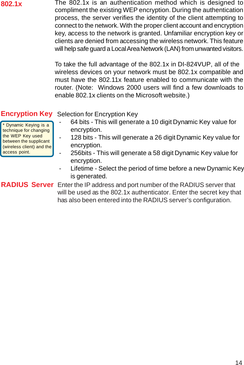 14802.1xRADIUS Server Enter the IP address and port number of the RADIUS server thatwill be used as the 802.1x authenticator. Enter the secret key thathas also been entered into the RADIUS server’s configuration.Encryption KeyThe 802.1x is an authentication method which is designed tocompliment the existing WEP encryption. During the authenticationprocess, the server verifies the identity of the client attempting toconnect to the network. With the proper client account and encryptionkey, access to the network is granted. Unfamiliar encryption key orclients are denied from accessing the wireless network. This featurewill help safe guard a Local Area Network (LAN) from unwanted visitors.To take the full advantage of the 802.1x in DI-824VUP, all of thewireless devices on your network must be 802.1x compatible andmust have the 802.11x feature enabled to communicate with therouter. (Note:  Windows 2000 users will find a few downloads toenable 802.1x clients on the Microsoft website.)Selection for Encryption Key- 64 bits - This will generate a 10 digit Dynamic Key value forencryption.- 128 bits - This will generate a 26 digit Dynamic Key value forencryption.- 256bits - This will generate a 58 digit Dynamic Key value forencryption.- Lifetime - Select the period of time before a new Dynamic Keyis generated.* Dynamic Keying is atechnique for changingthe WEP Key usedbetween the supplicant(wireless client) and theaccess point.