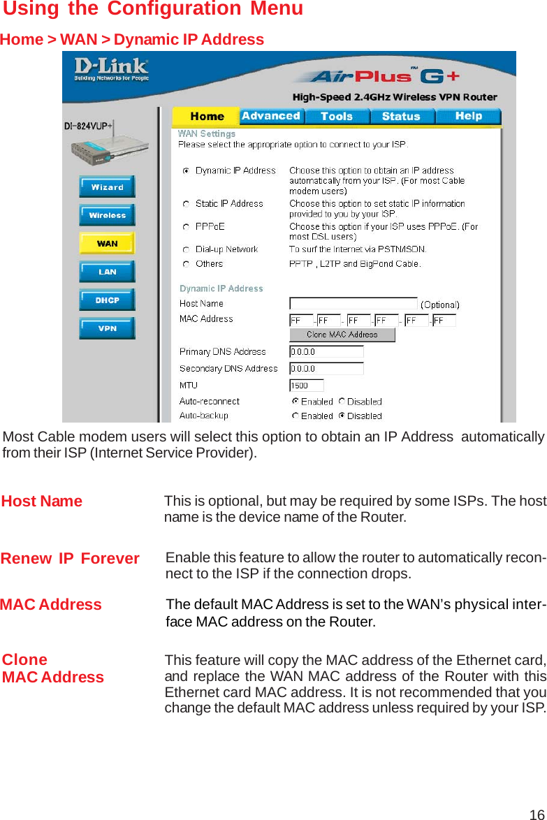 16Using the Configuration MenuHome &gt; WAN &gt; Dynamic IP AddressMost Cable modem users will select this option to obtain an IP Address  automaticallyfrom their ISP (Internet Service Provider).Host Name This is optional, but may be required by some ISPs. The hostname is the device name of the Router.MAC Address The default MAC Address is set to the WAN’s physical inter-face MAC address on the Router.CloneMAC Address This feature will copy the MAC address of the Ethernet card,and replace the WAN MAC address of the Router with thisEthernet card MAC address. It is not recommended that youchange the default MAC address unless required by your ISP.Renew IP Forever Enable this feature to allow the router to automatically recon-nect to the ISP if the connection drops.