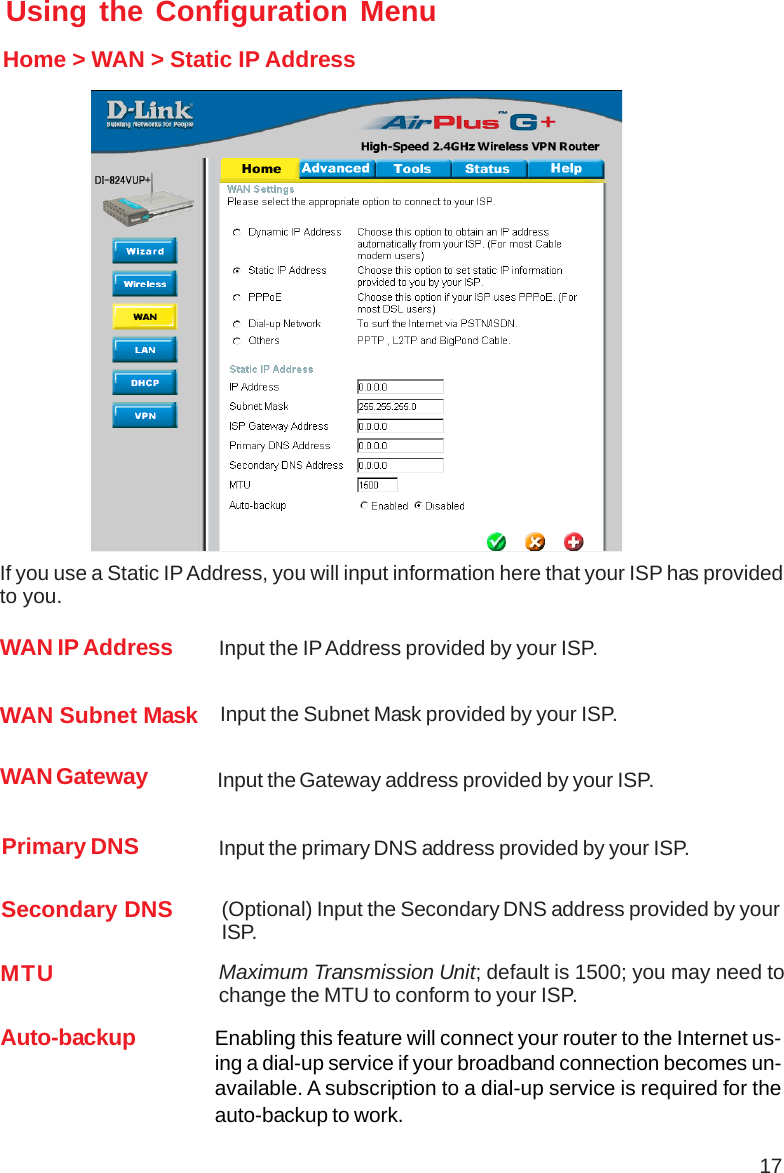 17Using the Configuration MenuHome &gt; WAN &gt; Static IP AddressIf you use a Static IP Address, you will input information here that your ISP has providedto you.Secondary DNS (Optional) Input the Secondary DNS address provided by yourISP.Primary DNS Input the primary DNS address provided by your ISP.WAN Gateway  Input the Gateway address provided by your ISP.WAN Subnet Mask Input the Subnet Mask provided by your ISP.WAN IP Address  Input the IP Address provided by your ISP.MTU Maximum Transmission Unit; default is 1500; you may need tochange the MTU to conform to your ISP.Auto-backup Enabling this feature will connect your router to the Internet us-ing a dial-up service if your broadband connection becomes un-available. A subscription to a dial-up service is required for theauto-backup to work.