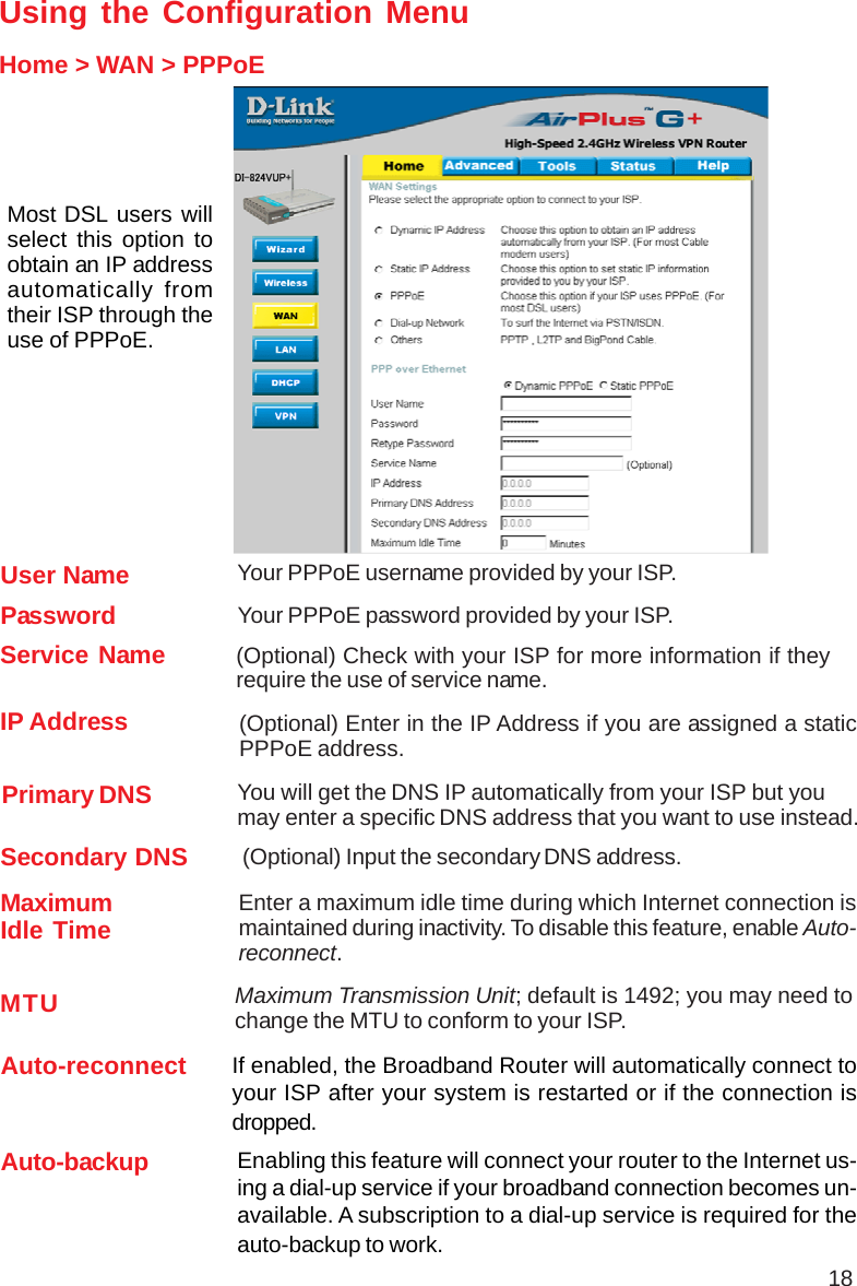 18Using the Configuration MenuHome &gt; WAN &gt; PPPoEMost DSL users willselect this option toobtain an IP addressautomatically fromtheir ISP through theuse of PPPoE.MTU Maximum Transmission Unit; default is 1492; you may need tochange the MTU to conform to your ISP.IP Address (Optional) Enter in the IP Address if you are assigned a staticPPPoE address.Service Name (Optional) Check with your ISP for more information if theyrequire the use of service name.MaximumIdle Time Enter a maximum idle time during which Internet connection ismaintained during inactivity. To disable this feature, enable Auto-reconnect.Secondary DNS (Optional) Input the secondary DNS address.Primary DNS You will get the DNS IP automatically from your ISP but youmay enter a specific DNS address that you want to use instead.PasswordYour PPPoE username provided by your ISP.User NameYour PPPoE password provided by your ISP.Auto-reconnect If enabled, the Broadband Router will automatically connect toyour ISP after your system is restarted or if the connection isdropped.Auto-backup Enabling this feature will connect your router to the Internet us-ing a dial-up service if your broadband connection becomes un-available. A subscription to a dial-up service is required for theauto-backup to work.
