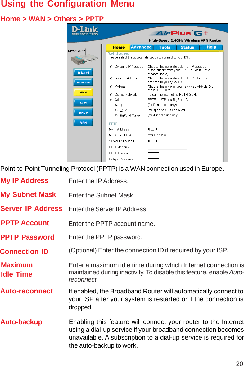 20Using the Configuration MenuHome &gt; WAN &gt; Others &gt; PPTPPPTP Password Enter the PPTP password.PPTP Account Enter the PPTP account name.My Subnet Mask Enter the Subnet Mask.Connection ID (Optional) Enter the connection ID if required by your ISP.MaximumIdle Time Enter a maximum idle time during which Internet connection ismaintained during inactivity. To disable this feature, enable Auto-reconnect.My IP Address Enter the IP Address.Server IP Address Enter the Server IP Address.Point-to-Point Tunneling Protocol (PPTP) is a WAN connection used in Europe.Auto-reconnect If enabled, the Broadband Router will automatically connect toyour ISP after your system is restarted or if the connection isdropped.Auto-backup Enabling this feature will connect your router to the Internetusing a dial-up service if your broadband connection becomesunavailable. A subscription to a dial-up service is required forthe auto-backup to work.