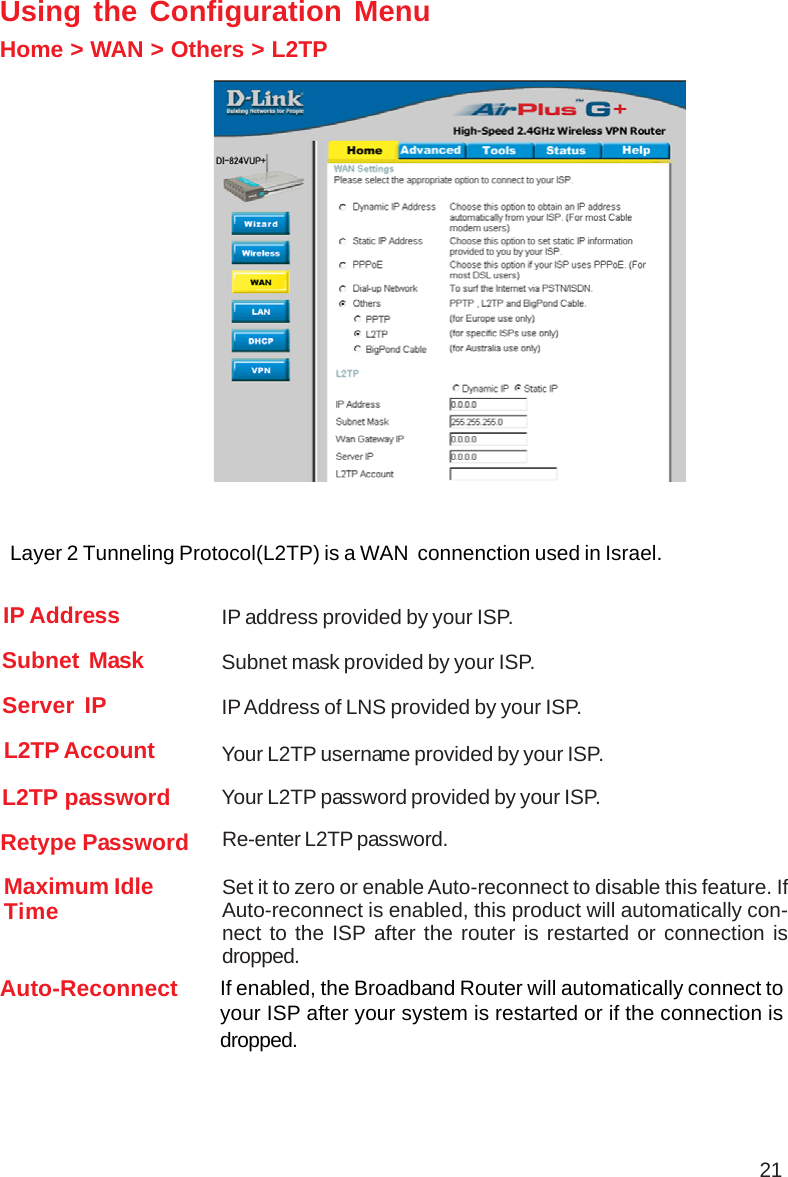 21Using the Configuration MenuHome &gt; WAN &gt; Others &gt; L2TPL2TP password Your L2TP password provided by your ISP.L2TP Account Your L2TP username provided by your ISP.Subnet Mask Subnet mask provided by your ISP.Retype Password Re-enter L2TP password.Maximum IdleTime Set it to zero or enable Auto-reconnect to disable this feature. IfAuto-reconnect is enabled, this product will automatically con-nect to the ISP after the router is restarted or connection isdropped.IP Address IP address provided by your ISP.Server IP IP Address of LNS provided by your ISP.Auto-Reconnect If enabled, the Broadband Router will automatically connect toyour ISP after your system is restarted or if the connection isdropped.Layer 2 Tunneling Protocol(L2TP) is a WAN  connenction used in Israel.
