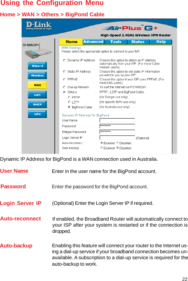 22Using the Configuration MenuHome &gt; WAN &gt; Others &gt; BigPond CableUser Name Enter in the user name for the BigPond account.Password Enter the password for the BigPond account.Login Server IP (Optional) Enter the Login Server IP if required.Dynamic IP Address for BigPond is a WAN connection used in Australia.Auto-reconnect If enabled, the Broadband Router will automatically connect toyour ISP after your system is restarted or if the connection isdropped.Auto-backup Enabling this feature will connect your router to the Internet us-ing a dial-up service if your broadband connection becomes un-available. A subscription to a dial-up service is required for theauto-backup to work.