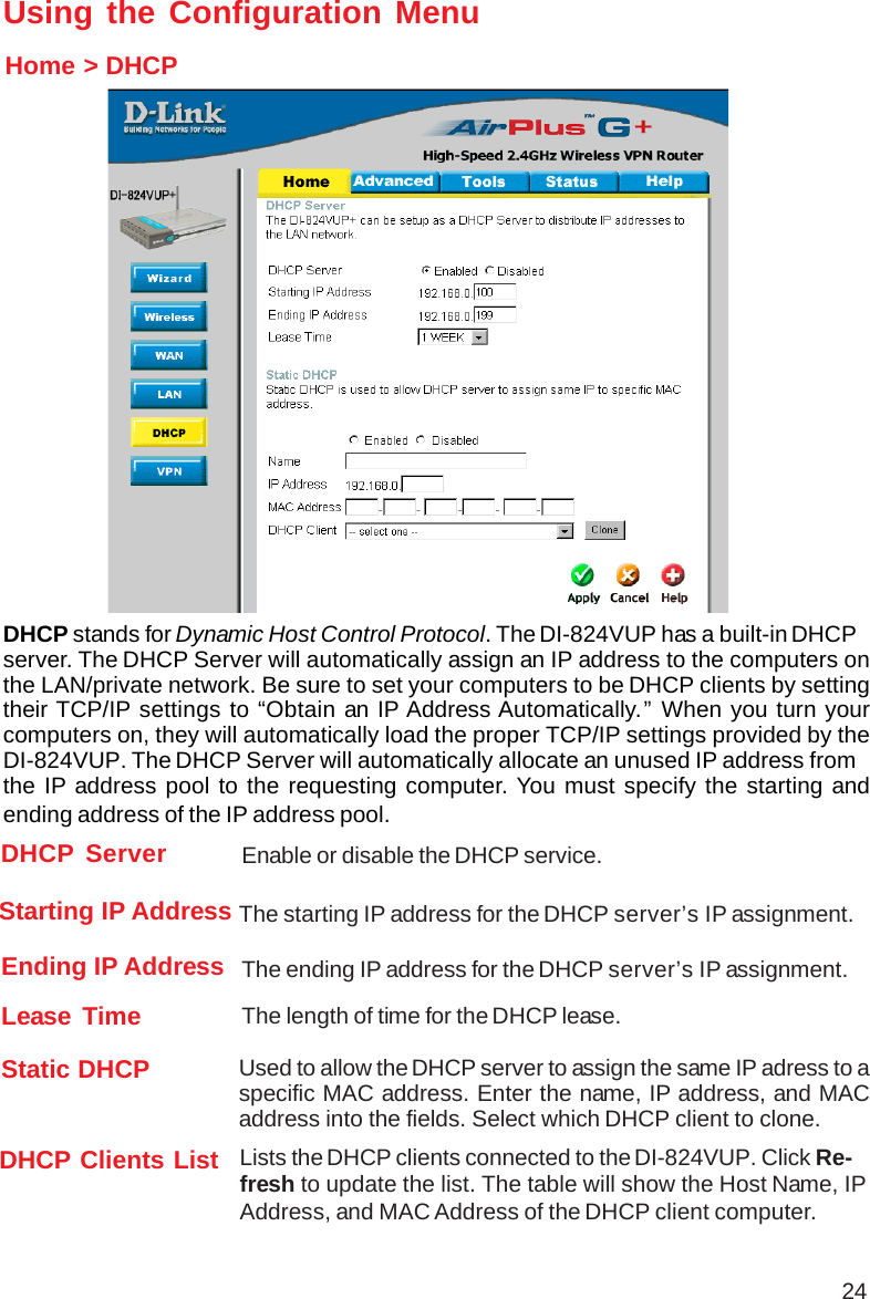 24Using the Configuration MenuHome &gt; DHCPDHCP stands for Dynamic Host Control Protocol. The DI-824VUP has a built-in DHCPserver. The DHCP Server will automatically assign an IP address to the computers onthe LAN/private network. Be sure to set your computers to be DHCP clients by settingtheir TCP/IP settings to “Obtain an IP Address Automatically.” When you turn yourcomputers on, they will automatically load the proper TCP/IP settings provided by theDI-824VUP. The DHCP Server will automatically allocate an unused IP address fromthe IP address pool to the requesting computer. You must specify the starting andending address of the IP address pool.Lease Time The length of time for the DHCP lease.DHCP Clients List Lists the DHCP clients connected to the DI-824VUP. Click Re-fresh to update the list. The table will show the Host Name, IPAddress, and MAC Address of the DHCP client computer.Enable or disable the DHCP service.DHCP ServerEnding IP Address The ending IP address for the DHCP server’s IP assignment.Starting IP Address The starting IP address for the DHCP server’s IP assignment.Static DHCP Used to allow the DHCP server to assign the same IP adress to aspecific MAC address. Enter the name, IP address, and MACaddress into the fields. Select which DHCP client to clone.