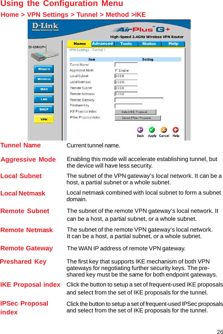 26Remote Subnet The subnet of the remote VPN gateway’s local network. Itcan be a host, a partial subnet, or a whole subnet.Remote Netmask The subnet of the remote VPN gateway’s local network.It can be a host, a partial subnet, or a whole subnet.Remote Gateway The WAN IP address of remote VPN gateway.Home &gt; VPN Settings &gt; Tunnel &gt; Method &gt;IKEUsing the Configuration MenuLocal Subnet The subnet of the VPN gateway’s local network. It can be ahost, a partial subnet or a whole subnet.Local Netmask Local netmask combined with local subnet to form a subnetdomain.Aggressive Mode Enabling this mode will accelerate establishing tunnel, butthe device will have less security.Tunnel Name Current tunnel name.IKE Proposal index Click the button to setup a set of frequent-used IKE proposalsand select from the set of IKE proposals for the tunnel.IPSec ProposalindexClick the button to setup a set of frequent-used IPSec proposalsand select from the set of IKE proposals for the tunnel.Preshared Key The first key that supports IKE mechanism of both VPNgateways for negotiating further security keys. The pre-shared key must be the same for both endpoint gateways.