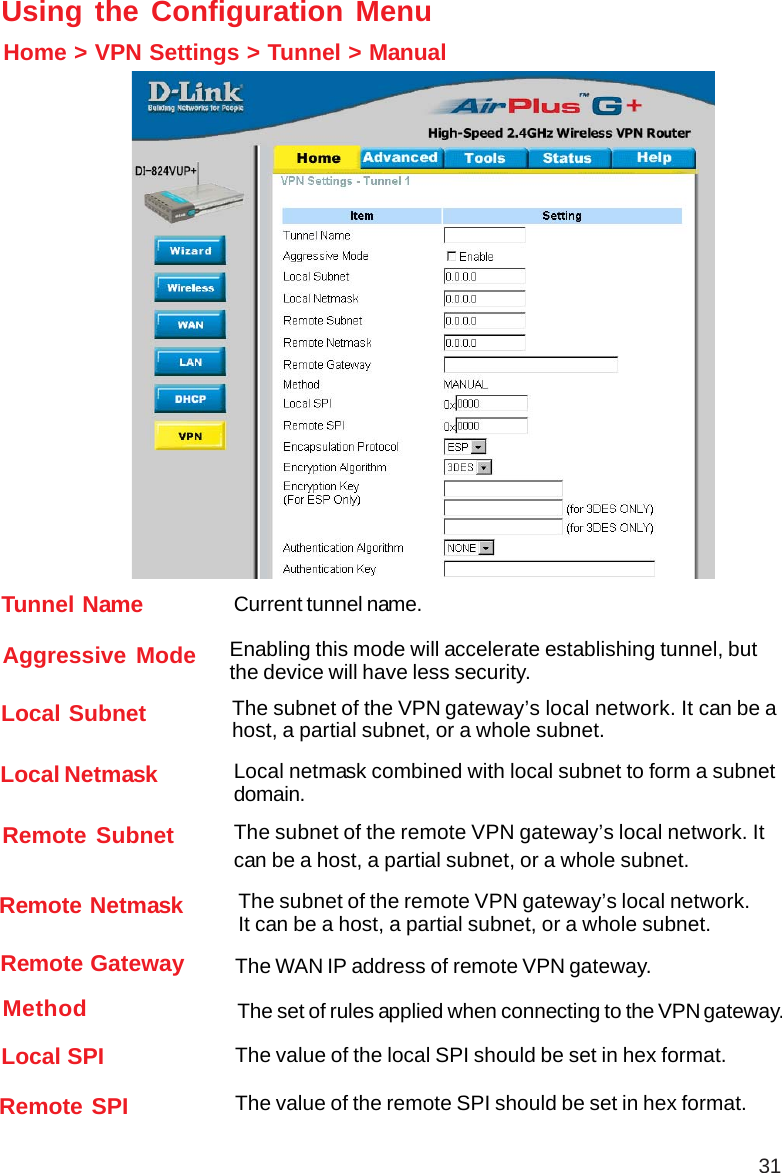 31Using the Configuration MenuHome &gt; VPN Settings &gt; Tunnel &gt; ManualRemote Subnet The subnet of the remote VPN gateway’s local network. Itcan be a host, a partial subnet, or a whole subnet.Remote Netmask The subnet of the remote VPN gateway’s local network.It can be a host, a partial subnet, or a whole subnet.Remote Gateway The WAN IP address of remote VPN gateway.Local Subnet The subnet of the VPN gateway’s local network. It can be ahost, a partial subnet, or a whole subnet.Local Netmask Local netmask combined with local subnet to form a subnetdomain.Aggressive Mode Enabling this mode will accelerate establishing tunnel, butthe device will have less security.Tunnel Name Current tunnel name.Remote SPI The value of the remote SPI should be set in hex format.Local SPI The value of the local SPI should be set in hex format.Method The set of rules applied when connecting to the VPN gateway.
