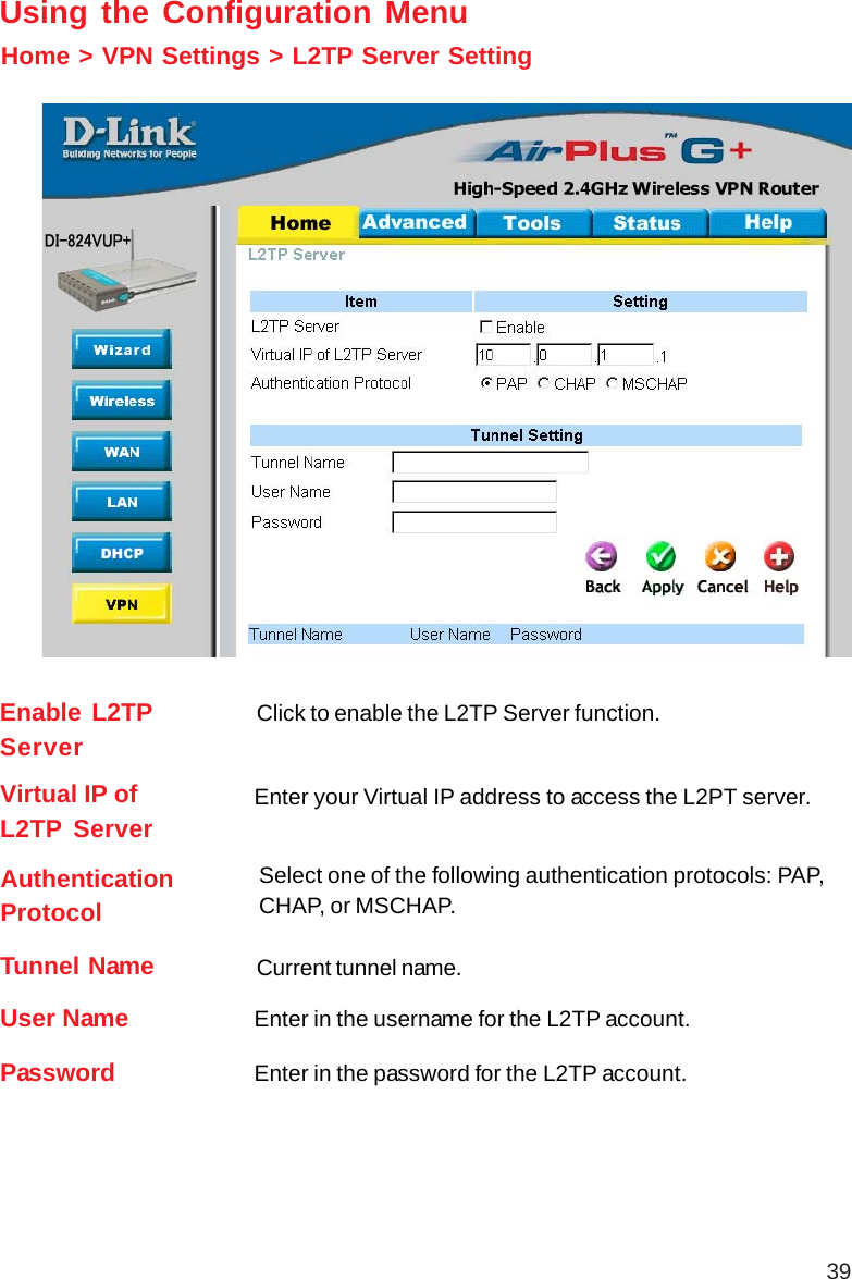 39Home &gt; VPN Settings &gt; L2TP Server SettingUsing the Configuration MenuEnable L2TPServerClick to enable the L2TP Server function.Virtual IP ofL2TP Server Enter your Virtual IP address to access the L2PT server.AuthenticationProtocolSelect one of the following authentication protocols: PAP,CHAP, or MSCHAP.Tunnel Name Current tunnel name.User NamePassword Enter in the password for the L2TP account.Enter in the username for the L2TP account.
