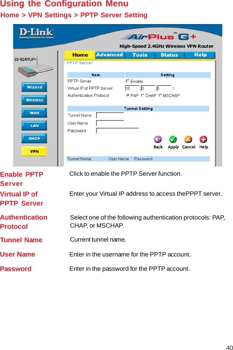 40Home &gt; VPN Settings &gt; PPTP Server SettingUsing the Configuration MenuEnable PPTPServerClick to enable the PPTP Server function.Virtual IP ofPPTP ServerEnter your Virtual IP address to access thePPPT server.AuthenticationProtocolSelect one of the following authentication protocols: PAP,CHAP, or MSCHAP.Tunnel Name Current tunnel name.User NamePassword Enter in the password for the PPTP account.Enter in the username for the PPTP account.