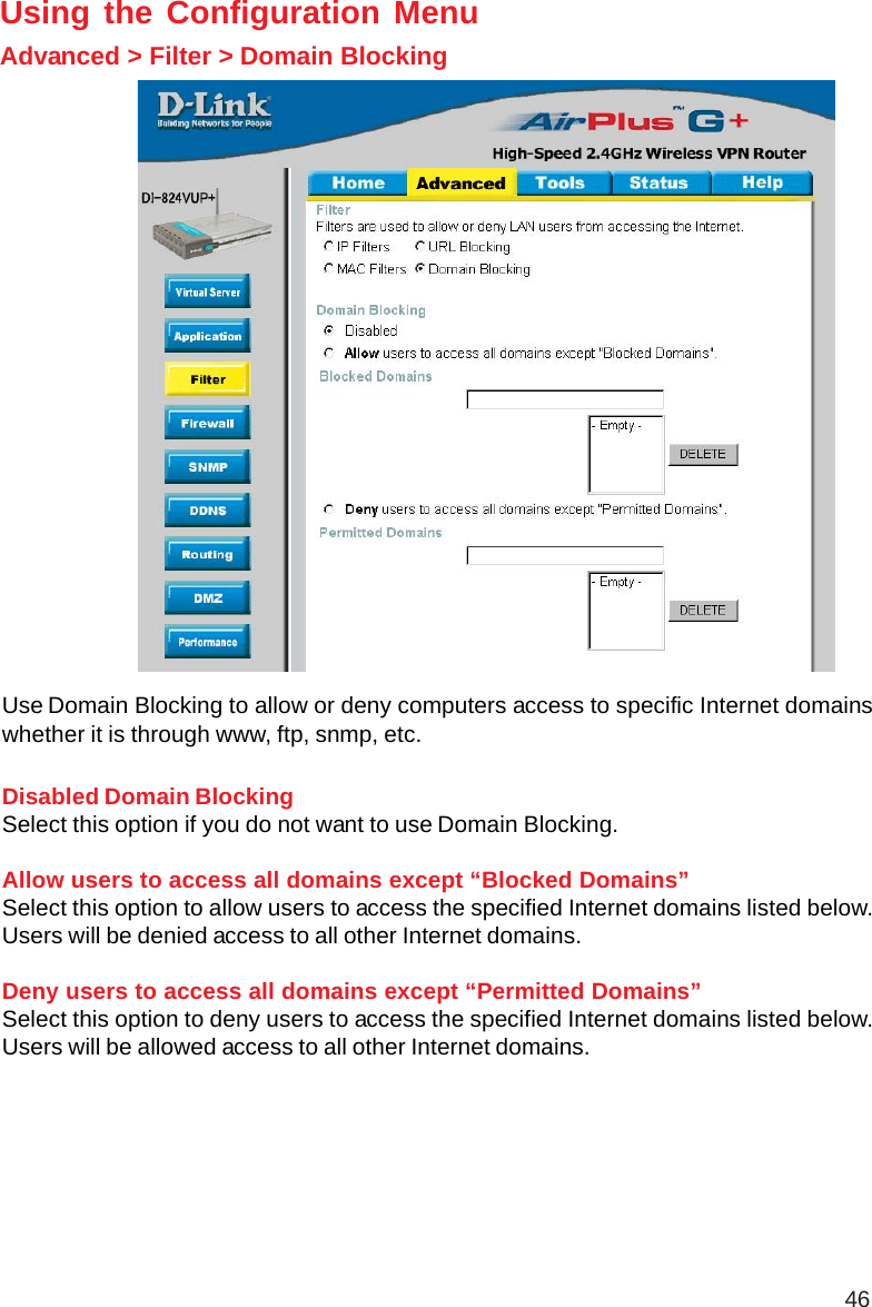 46Using the Configuration MenuAdvanced &gt; Filter &gt; Domain BlockingUse Domain Blocking to allow or deny computers access to specific Internet domainswhether it is through www, ftp, snmp, etc.Disabled Domain BlockingSelect this option if you do not want to use Domain Blocking.Allow users to access all domains except “Blocked Domains”Select this option to allow users to access the specified Internet domains listed below.Users will be denied access to all other Internet domains.Deny users to access all domains except “Permitted Domains”Select this option to deny users to access the specified Internet domains listed below.Users will be allowed access to all other Internet domains.