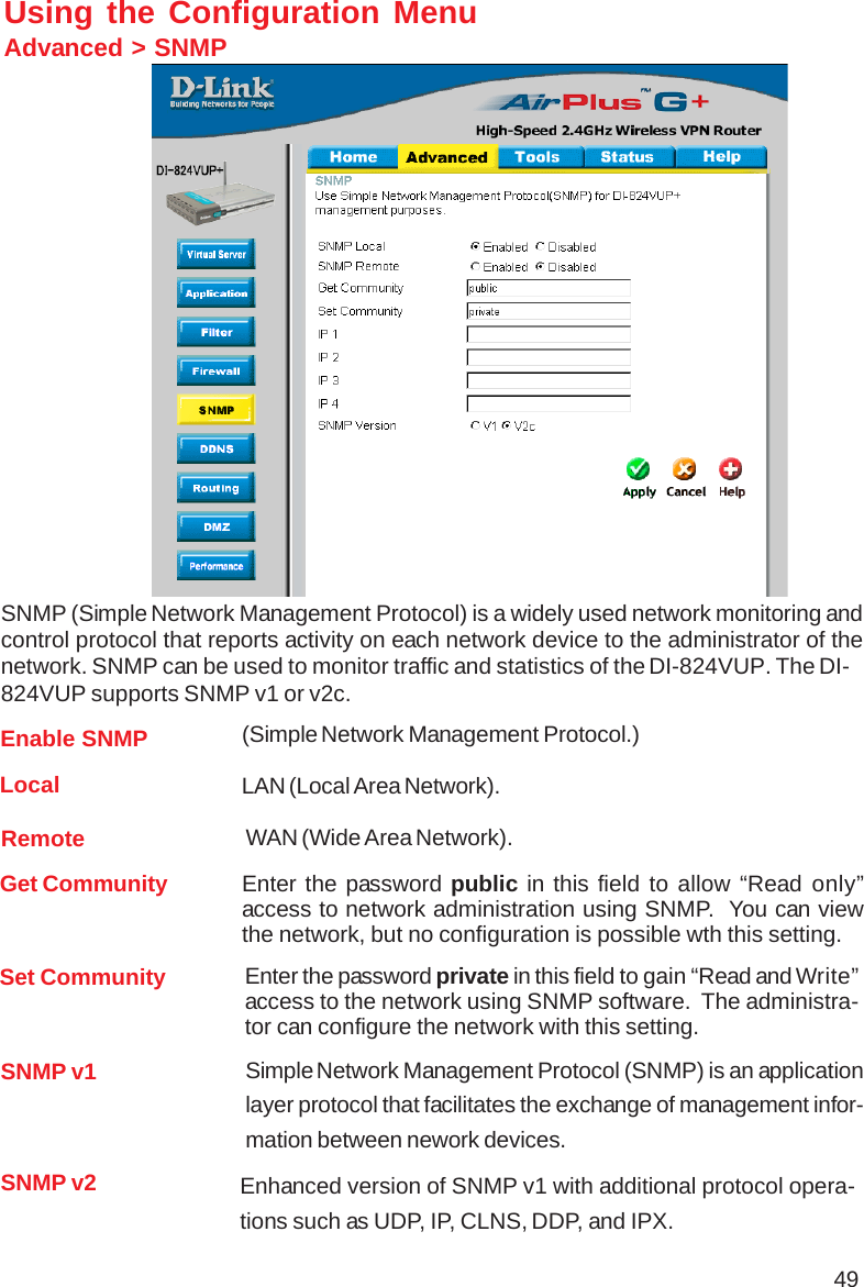 49Using the Configuration MenuAdvanced &gt; SNMPSNMP (Simple Network Management Protocol) is a widely used network monitoring andcontrol protocol that reports activity on each network device to the administrator of thenetwork. SNMP can be used to monitor traffic and statistics of the DI-824VUP. The DI-824VUP supports SNMP v1 or v2c.Enable SNMPGet Community(Simple Network Management Protocol.)Enter the password public in this field to allow “Read only”access to network administration using SNMP.  You can viewthe network, but no configuration is possible wth this setting.Set Community Enter the password private in this field to gain “Read and Write”access to the network using SNMP software.  The administra-tor can configure the network with this setting.LocalRemote WAN (Wide Area Network).LAN (Local Area Network).SNMP v1 Simple Network Management Protocol (SNMP) is an applicationlayer protocol that facilitates the exchange of management infor-mation between nework devices.SNMP v2 Enhanced version of SNMP v1 with additional protocol opera-tions such as UDP, IP, CLNS, DDP, and IPX.