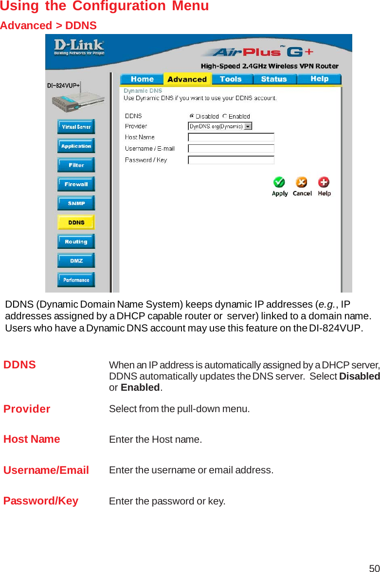 50Using the Configuration MenuAdvanced &gt; DDNSDDNS (Dynamic Domain Name System) keeps dynamic IP addresses (e.g., IPaddresses assigned by a DHCP capable router or  server) linked to a domain name.Users who have a Dynamic DNS account may use this feature on the DI-824VUP.DDNS When an IP address is automatically assigned by a DHCP server,DDNS automatically updates the DNS server.  Select Disabledor Enabled.Provider Select from the pull-down menu.Host Name Enter the Host name.Username/Email Enter the username or email address.Password/Key Enter the password or key.