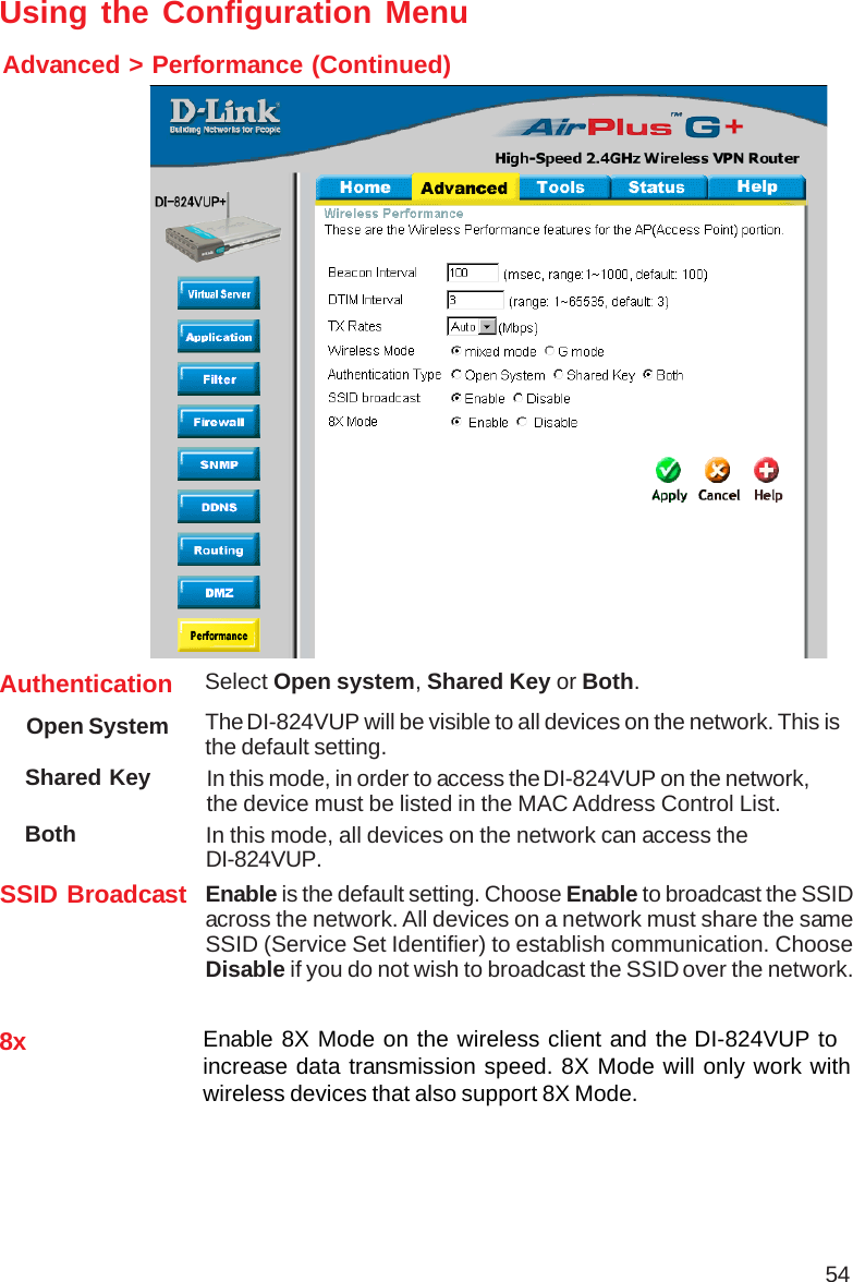54Shared Key In this mode, in order to access the DI-824VUP on the network,the device must be listed in the MAC Address Control List. Both In this mode, all devices on the network can access theDI-824VUP.Authentication Select Open system, Shared Key or Both.SSID Broadcast Enable is the default setting. Choose Enable to broadcast the SSIDacross the network. All devices on a network must share the sameSSID (Service Set Identifier) to establish communication. ChooseDisable if you do not wish to broadcast the SSID over the network.The DI-824VUP will be visible to all devices on the network. This isthe default setting.Open SystemUsing the Configuration MenuAdvanced &gt; Performance (Continued)8x Enable 8X Mode on the wireless client and the DI-824VUP toincrease data transmission speed. 8X Mode will only work withwireless devices that also support 8X Mode.