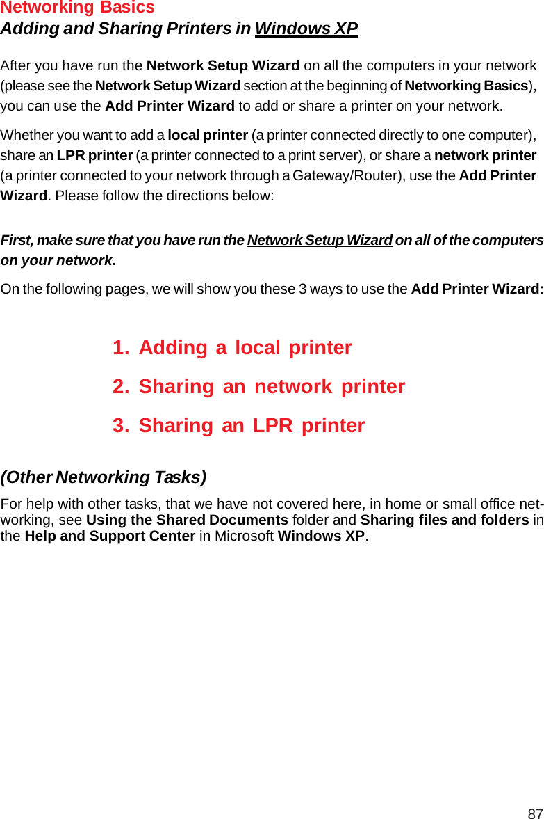 87Networking BasicsAdding and Sharing Printers in Windows XPAfter you have run the Network Setup Wizard on all the computers in your network(please see the Network Setup Wizard section at the beginning of Networking Basics),you can use the Add Printer Wizard to add or share a printer on your network.Whether you want to add a local printer (a printer connected directly to one computer),share an LPR printer (a printer connected to a print server), or share a network printer(a printer connected to your network through a Gateway/Router), use the Add PrinterWizard. Please follow the directions below:First, make sure that you have run the Network Setup Wizard on all of the computerson your network.On the following pages, we will show you these 3 ways to use the Add Printer Wizard:1. Adding a local printer2. Sharing an network printer3. Sharing an LPR printerFor help with other tasks, that we have not covered here, in home or small office net-working, see Using the Shared Documents folder and Sharing files and folders inthe Help and Support Center in Microsoft Windows XP.(Other Networking Tasks)