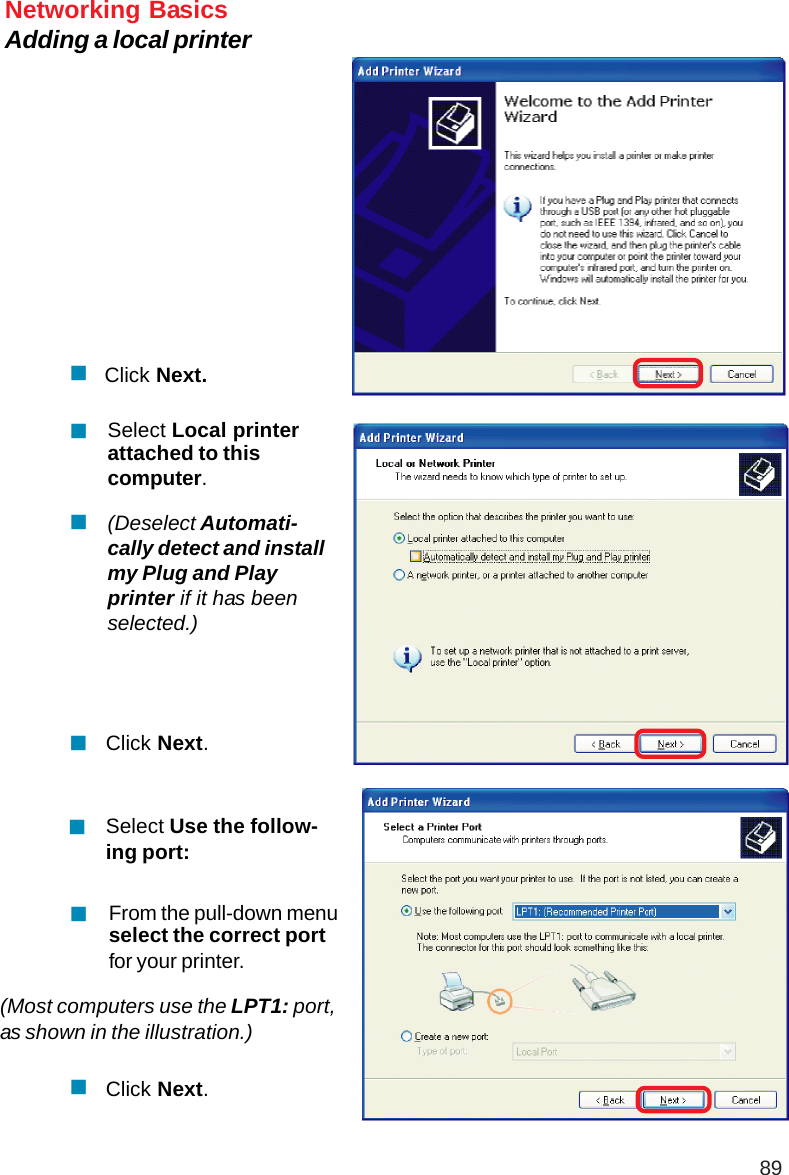 89Networking BasicsAdding a local printerClick Next.Select Local printerattached to thiscomputer.(Deselect Automati-cally detect and installmy Plug and Playprinter if it has beenselected.)Click Next.Select Use the follow-ing port:From the pull-down menuselect the correct portfor your printer.(Most computers use the LPT1: port,as shown in the illustration.)Click Next.