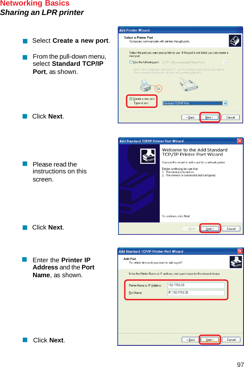 97Networking BasicsSharing an LPR printerSelect Create a new port.From the pull-down menu,select Standard TCP/IPPort, as shown.Click Next.Please read theinstructions on thisscreen.Click Next.Enter the Printer IPAddress and the PortName, as shown.Click Next.