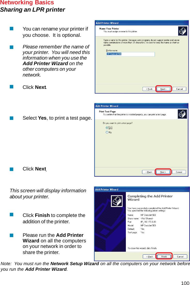 100Networking BasicsSharing an LPR printerNote:  You must run the Network Setup Wizard on all the computers on your network beforeyou run the Add Printer Wizard.Please run the Add PrinterWizard on all the computerson your network in order toshare the printer.Click Finish to complete theaddition of the printer.This screen will display informationabout your printer.Click NextSelect Yes, to print a test page.Click NextPlease remember the name ofyour printer.  You will need thisinformation when you use theAdd Printer Wizard on theother computers on yournetwork.You can rename your printer ifyou choose.  It is optional...