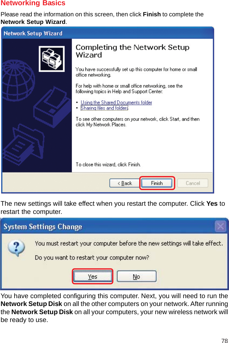 78Networking BasicsPlease read the information on this screen, then click Finish to complete theNetwork Setup Wizard.The new settings will take effect when you restart the computer. Click Yes torestart the computer.You have completed configuring this computer. Next, you will need to run theNetwork Setup Disk on all the other computers on your network. After runningthe Network Setup Disk on all your computers, your new wireless network willbe ready to use.