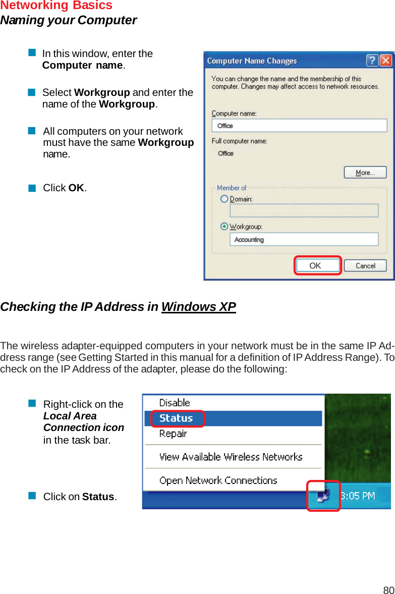 80Networking BasicsNaming your ComputerIn this window, enter theComputer name.Select Workgroup and enter thename of the Workgroup.All computers on your networkmust have the same Workgroupname.Click OK.Checking the IP Address in Windows XPThe wireless adapter-equipped computers in your network must be in the same IP Ad-dress range (see Getting Started in this manual for a definition of IP Address Range). Tocheck on the IP Address of the adapter, please do the following:Right-click on theLocal AreaConnection iconin the task bar.Click on Status.OK