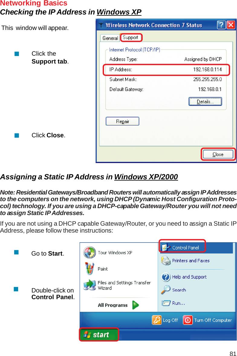 81Networking BasicsChecking the IP Address in Windows XPThis  window will appear.Click theSupport tab.Click Close.Assigning a Static IP Address in Windows XP/2000Note: Residential Gateways/Broadband Routers will automatically assign IP Addressesto the computers on the network, using DHCP (Dynamic Host Configuration Proto-col) technology. If you are using a DHCP-capable Gateway/Router you will not needto assign Static IP Addresses.If you are not using a DHCP capable Gateway/Router, or you need to assign a Static IPAddress, please follow these instructions:Go to Start.Double-click onControl Panel.