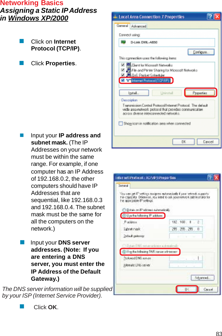 83Networking BasicsAssigning a Static IP Addressin Windows XP/2000 Input your IP address andsubnet mask. (The IPAddresses on your networkmust be within the samerange. For example, if onecomputer has an IP Addressof 192.168.0.2, the othercomputers should have IPAddresses that aresequential, like 192.168.0.3and 192.168.0.4. The subnetmask must be the same forall the computers on thenetwork.) Input your DNS serveraddresses. (Note:  If youare entering a DNSserver, you must enter theIP Address of the DefaultGateway.)The DNS server information will be suppliedby your ISP (Internet Service Provider).Click OK.Click on InternetProtocol (TCP/IP).Click Properties.