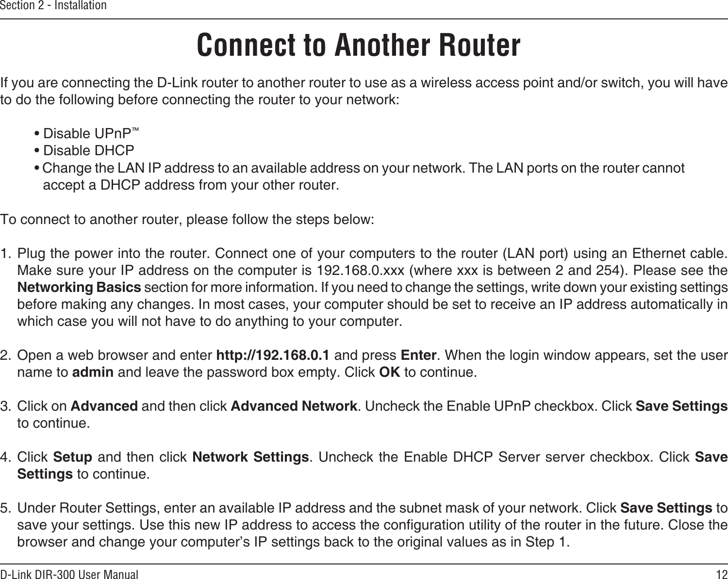 12D-Link DIR-300 User ManualSection 2 - InstallationIf you are connecting the D-Link router to another router to use as a wireless access point and/or switch, you will have to do the following before connecting the router to your network:• Disable UPnP™• Disable DHCP• Change the LAN IP address to an available address on your network. The LAN ports on the router cannot accept a DHCP address from your other router.To connect to another router, please follow the steps below:1. Plug the power into the router. Connect one of your computers to the router (LAN port) using an Ethernet cable. Make sure your IP address on the computer is 192.168.0.xxx (where xxx is between 2 and 254). Please see the Networking Basics section for more information. If you need to change the settings, write down your existing settings before making any changes. In most cases, your computer should be set to receive an IP address automatically in which case you will not have to do anything to your computer.2. Open a web browser and enter http://192.168.0.1 and press Enter. When the login window appears, set the user name to admin and leave the password box empty. Click OK to continue.3. Click on Advanced and then click Advanced Network. Uncheck the Enable UPnP checkbox. Click Save Settings to continue. 4. Click Setup and then click Network Settings. Uncheck the Enable DHCP Server server checkbox. Click Save Settings to continue.5. Under Router Settings, enter an available IP address and the subnet mask of your network. Click Save Settings to save your settings. Use this new IP address to access the conguration utility of the router in the future. Close the browser and change your computer’s IP settings back to the original values as in Step 1.Connect to Another Router