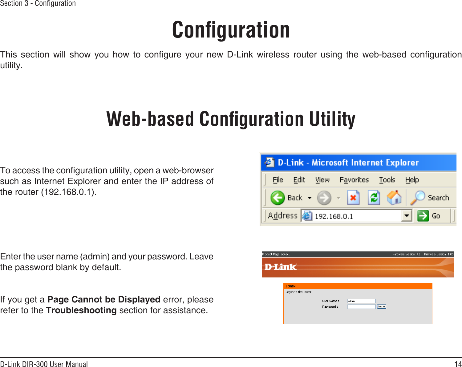 14D-Link DIR-300 User ManualSection 3 - ConﬁgurationConﬁgurationThis  section  will  show  you  how  to  congure  your  new  D-Link  wireless  router  using  the  web-based  conguration utility.Web-based Conﬁguration UtilityTo access the conguration utility, open a web-browser such as Internet Explorer and enter the IP address of the router (192.168.0.1).Enter the user name (admin) and your password. Leave the password blank by default.If you get a Page Cannot be Displayed error, please refer to the Troubleshooting section for assistance.