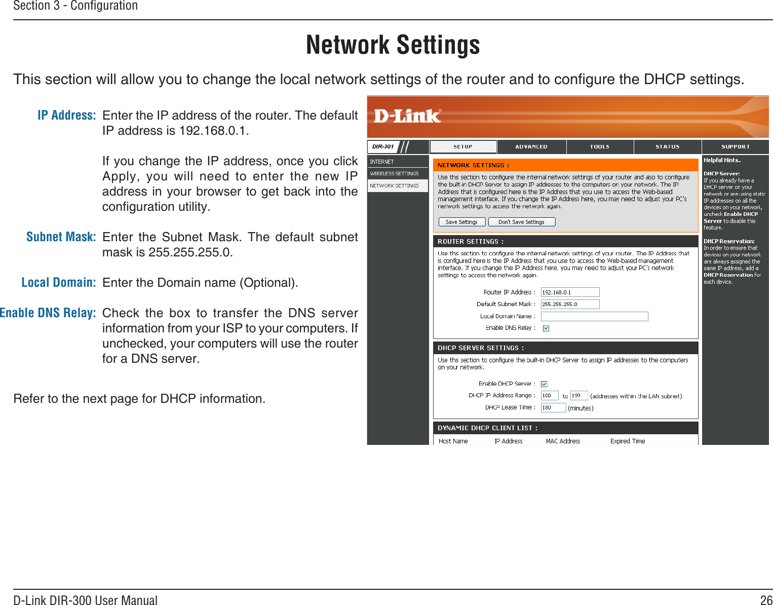26D-Link DIR-300 User ManualSection 3 - ConﬁgurationThis section will allow you to change the local network settings of the router and to congure the DHCP settings.Network SettingsEnter the IP address of the router. The default IP address is 192.168.0.1.If you change the IP address, once you click Apply,  you  will  need  to  enter  the  new  IP address in your browser  to get back into the conguration utility.Enter  the  Subnet  Mask.  The  default  subnet mask is 255.255.255.0.Enter the Domain name (Optional).Check  the  box  to  transfer  the  DNS  server information from your ISP to your computers. If unchecked, your computers will use the router for a DNS server.IP Address:Subnet Mask:Local Domain:Enable DNS Relay:Refer to the next page for DHCP information.