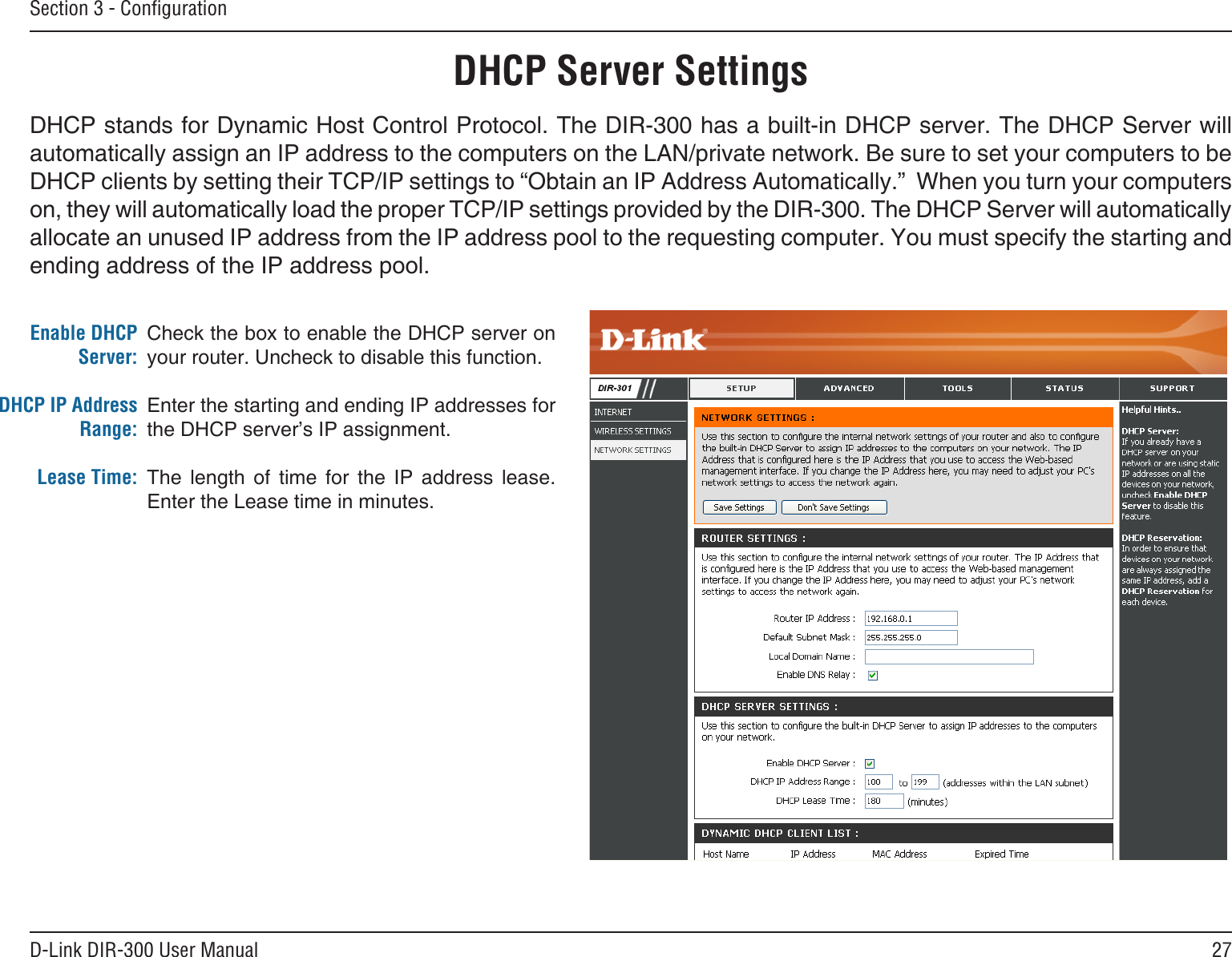 27D-Link DIR-300 User ManualSection 3 - ConﬁgurationCheck the box to enable the DHCP server on your router. Uncheck to disable this function.Enter the starting and ending IP addresses for the DHCP server’s IP assignment.The  length  of  time  for  the  IP  address  lease. Enter the Lease time in minutes.Enable DHCP Server:DHCP IP Address Range:Lease Time:DHCP Server SettingsDHCP stands for Dynamic Host Control Protocol. The DIR-300 has a built-in DHCP server. The DHCP Server will automatically assign an IP address to the computers on the LAN/private network. Be sure to set your computers to be DHCP clients by setting their TCP/IP settings to “Obtain an IP Address Automatically.”  When you turn your computers on, they will automatically load the proper TCP/IP settings provided by the DIR-300. The DHCP Server will automatically allocate an unused IP address from the IP address pool to the requesting computer. You must specify the starting and ending address of the IP address pool.