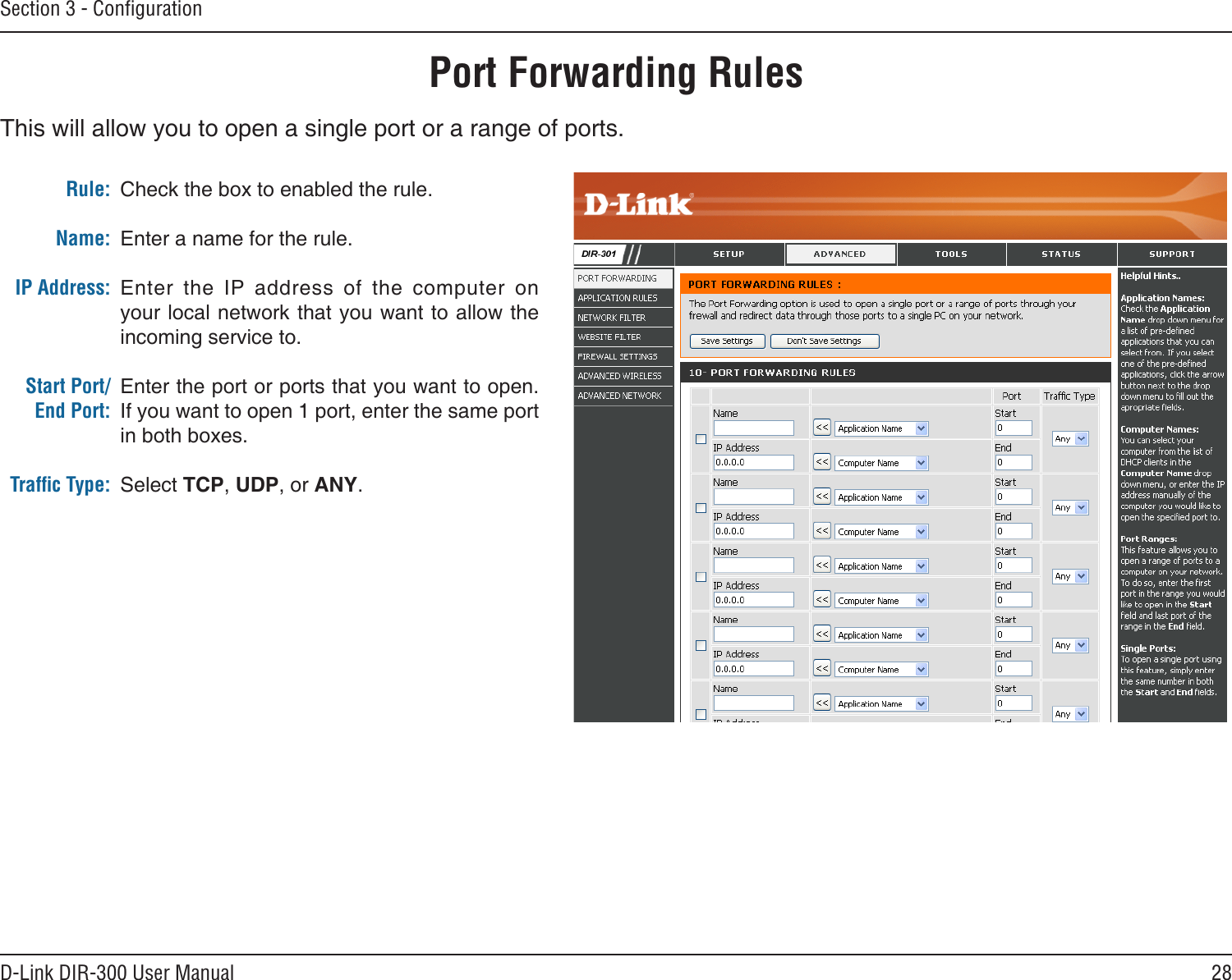 28D-Link DIR-300 User ManualSection 3 - ConﬁgurationPort Forwarding RulesThis will allow you to open a single port or a range of ports.Check the box to enabled the rule. Enter a name for the rule.Enter  the  IP  address  of  the  computer  on your local network that you want to allow the incoming service to.Enter the port or ports that you want to open. If you want to open 1 port, enter the same port in both boxes.Select TCP, UDP, or ANY.Rule:Name:IP Address:Start Port/End Port:Trafﬁc Type: