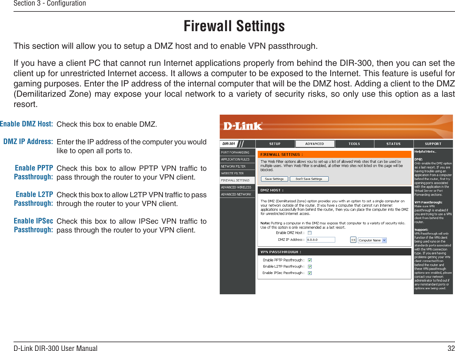 32D-Link DIR-300 User ManualSection 3 - ConﬁgurationCheck this box to enable DMZ.Enter the IP address of the computer you would like to open all ports to.Check  this  box  to  allow  PPTP  VPN  trafc  to pass through the router to your VPN client.Check this box to allow L2TP VPN trafc to pass through the router to your VPN client.Check  this  box  to  allow  IPSec  VPN  trafc  to pass through the router to your VPN client.Enable DMZ Host:DMZ IP Address:Enable PPTP Passthrough:Enable L2TP Passthrough:Enable IPSec Passthrough:Firewall SettingsThis section will allow you to setup a DMZ host and to enable VPN passthrough.If you have a client PC that cannot run Internet applications properly from behind the DIR-300, then you can set the client up for unrestricted Internet access. It allows a computer to be exposed to the Internet. This feature is useful for gaming purposes. Enter the IP address of the internal computer that will be the DMZ host. Adding a client to the DMZ (Demilitarized Zone) may expose your local network to a variety of security risks, so only use this option as a last resort.