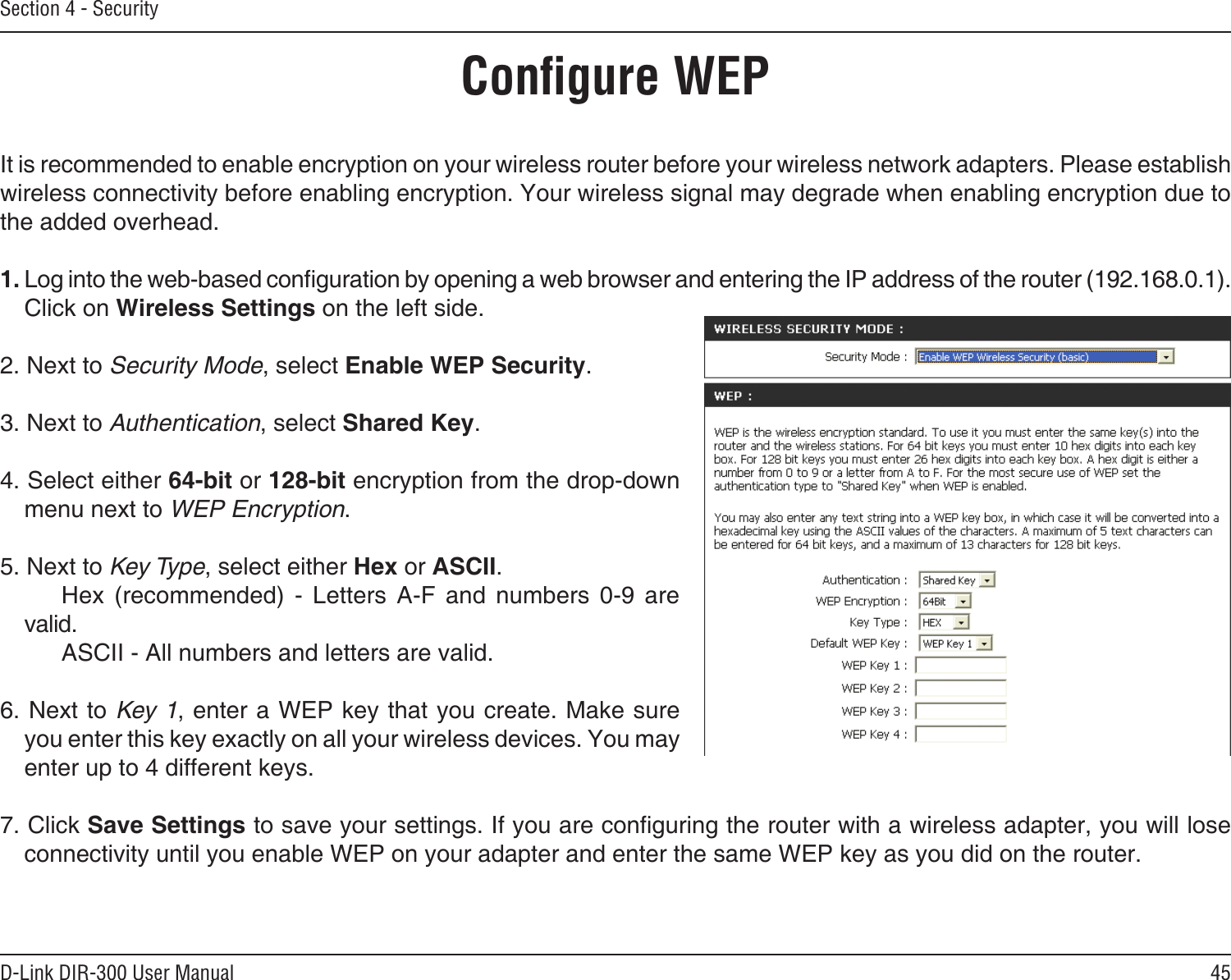 45D-Link DIR-300 User ManualSection 4 - SecurityConﬁgure WEPIt is recommended to enable encryption on your wireless router before your wireless network adapters. Please establish wireless connectivity before enabling encryption. Your wireless signal may degrade when enabling encryption due to the added overhead.1. Log into the web-based conguration by opening a web browser and entering the IP address of the router (192.168.0.1).  Click on Wireless Settings on the left side.2. Next to Security Mode, select Enable WEP Security.3. Next to Authentication, select Shared Key.4. Select either 64-bit or 128-bit encryption from the drop-down menu next to WEP Encryption. 5. Next to Key Type, select either Hex or ASCII.    Hex  (recommended)  -  Letters  A-F  and  numbers  0-9  are valid.    ASCII - All numbers and letters are valid.6. Next to Key 1, enter a WEP key that you create. Make sure you enter this key exactly on all your wireless devices. You may enter up to 4 different keys.7. Click Save Settings to save your settings. If you are conguring the router with a wireless adapter, you will lose connectivity until you enable WEP on your adapter and enter the same WEP key as you did on the router.