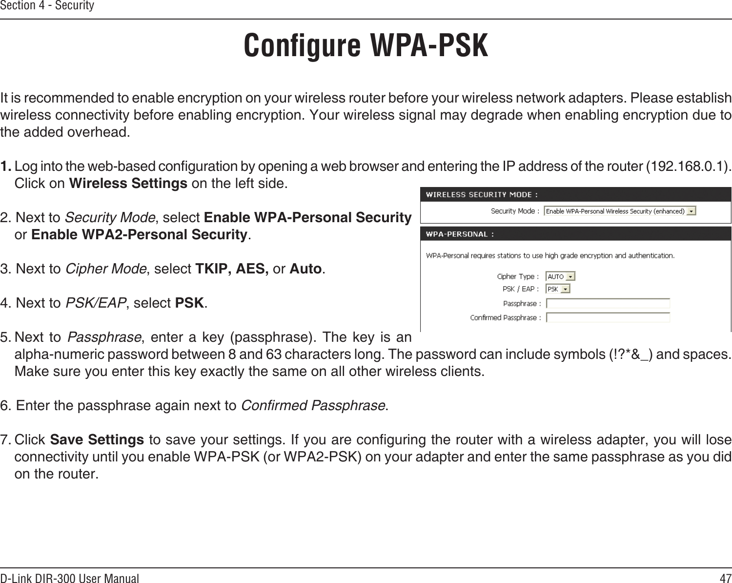 47D-Link DIR-300 User ManualSection 4 - SecurityConﬁgure WPA-PSKIt is recommended to enable encryption on your wireless router before your wireless network adapters. Please establish wireless connectivity before enabling encryption. Your wireless signal may degrade when enabling encryption due to the added overhead.1. Log into the web-based conguration by opening a web browser and entering the IP address of the router (192.168.0.1).  Click on Wireless Settings on the left side.2. Next to Security Mode, select Enable WPA-Personal Security or Enable WPA2-Personal Security.3. Next to Cipher Mode, select TKIP, AES, or Auto.4. Next to PSK/EAP, select PSK.5. Next to Passphrase,  enter a key  (passphrase).  The key is  an  alpha-numeric password between 8 and 63 characters long. The password can include symbols (!?*&amp;_) and spaces. Make sure you enter this key exactly the same on all other wireless clients.6. Enter the passphrase again next to Conﬁrmed Passphrase.7. Click Save Settings to save your settings. If you are conguring the router with a wireless adapter, you will lose connectivity until you enable WPA-PSK (or WPA2-PSK) on your adapter and enter the same passphrase as you did on the router.