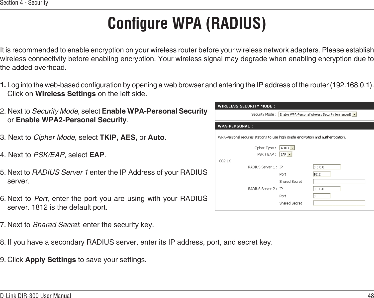 48D-Link DIR-300 User ManualSection 4 - SecurityConﬁgure WPA (RADIUS)It is recommended to enable encryption on your wireless router before your wireless network adapters. Please establish wireless connectivity before enabling encryption. Your wireless signal may degrade when enabling encryption due to the added overhead.1. Log into the web-based conguration by opening a web browser and entering the IP address of the router (192.168.0.1).  Click on Wireless Settings on the left side.2. Next to Security Mode, select Enable WPA-Personal Security or Enable WPA2-Personal Security.3. Next to Cipher Mode, select TKIP, AES, or Auto.4. Next to PSK/EAP, select EAP.5. Next to RADIUS Server 1 enter the IP Address of your RADIUS server.6. Next to Port, enter  the port you are using with your RADIUS server. 1812 is the default port.7. Next to Shared Secret, enter the security key.8. If you have a secondary RADIUS server, enter its IP address, port, and secret key.9. Click Apply Settings to save your settings.