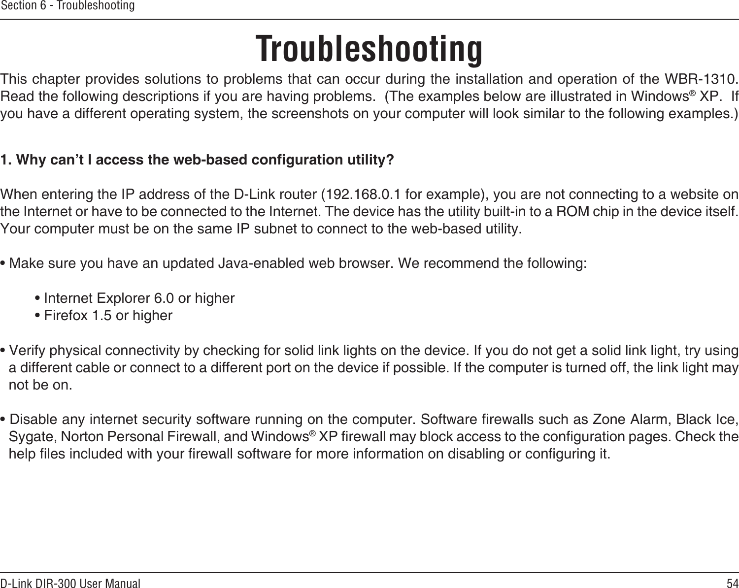 54D-Link DIR-300 User ManualSection 6 - TroubleshootingTroubleshootingThis chapter provides solutions to problems that can occur during the installation and operation of the WBR-1310.  Read the following descriptions if you are having problems.  (The examples below are illustrated in Windows® XP.  If you have a different operating system, the screenshots on your computer will look similar to the following examples.)1. Why can’t I access the web-based conguration utility?When entering the IP address of the D-Link router (192.168.0.1 for example), you are not connecting to a website on the Internet or have to be connected to the Internet. The device has the utility built-in to a ROM chip in the device itself. Your computer must be on the same IP subnet to connect to the web-based utility. • Make sure you have an updated Java-enabled web browser. We recommend the following: • Internet Explorer 6.0 or higher • Firefox 1.5 or higher • Verify physical connectivity by checking for solid link lights on the device. If you do not get a solid link light, try using a different cable or connect to a different port on the device if possible. If the computer is turned off, the link light may not be on.• Disable any internet security software running on the computer. Software rewalls such as Zone Alarm, Black Ice, Sygate, Norton Personal Firewall, and Windows® XP rewall may block access to the conguration pages. Check the help les included with your rewall software for more information on disabling or conguring it.