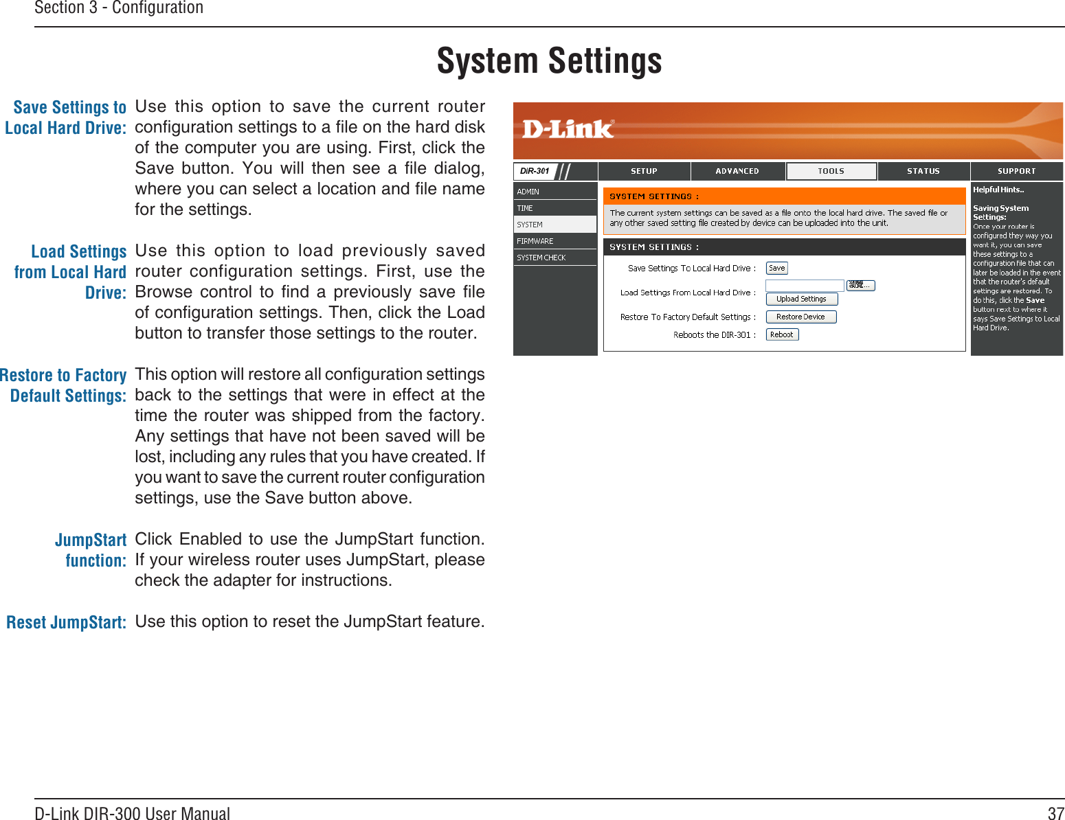 37D-Link DIR-300 User ManualSection 3 - ConﬁgurationSystem SettingsUse  this  option  to  save  the  current  router conguration settings to a le on the hard disk of the computer you are using. First, click the Save  button.  You  will  then  see  a  le  dialog, where you can select a location and le name for the settings. Use  this  option  to  load  previously  saved router  configuration  settings.  First,  use  the Browse  control  to  nd  a  previously  save  le of conguration settings. Then, click the Load button to transfer those settings to the router. This option will restore all conguration settings back to the settings that were in effect at the time the router was shipped from the factory. Any settings that have not been saved will be lost, including any rules that you have created. If you want to save the current router conguration settings, use the Save button above. Click Enabled to  use the  JumpStart function. If your wireless router uses JumpStart, please check the adapter for instructions.Use this option to reset the JumpStart feature.Save Settings to Local Hard Drive:Load Settings from Local Hard Drive:Restore to Factory Default Settings:JumpStart function:Reset JumpStart: