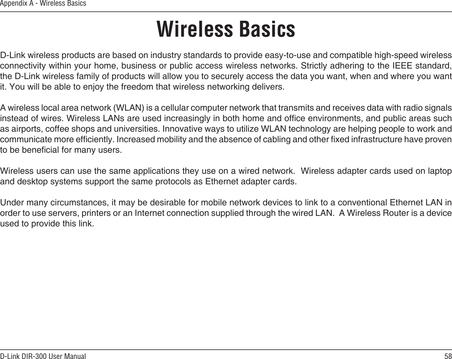 58D-Link DIR-300 User ManualAppendix A - Wireless BasicsD-Link wireless products are based on industry standards to provide easy-to-use and compatible high-speed wireless connectivity within your home, business or public access wireless networks. Strictly adhering to the IEEE standard, the D-Link wireless family of products will allow you to securely access the data you want, when and where you want it. You will be able to enjoy the freedom that wireless networking delivers.A wireless local area network (WLAN) is a cellular computer network that transmits and receives data with radio signals instead of wires. Wireless LANs are used increasingly in both home and ofce environments, and public areas such as airports, coffee shops and universities. Innovative ways to utilize WLAN technology are helping people to work and communicate more efciently. Increased mobility and the absence of cabling and other xed infrastructure have proven to be benecial for many users. Wireless users can use the same applications they use on a wired network.  Wireless adapter cards used on laptop and desktop systems support the same protocols as Ethernet adapter cards. Under many circumstances, it may be desirable for mobile network devices to link to a conventional Ethernet LAN in order to use servers, printers or an Internet connection supplied through the wired LAN.  A Wireless Router is a device used to provide this link.Wireless Basics