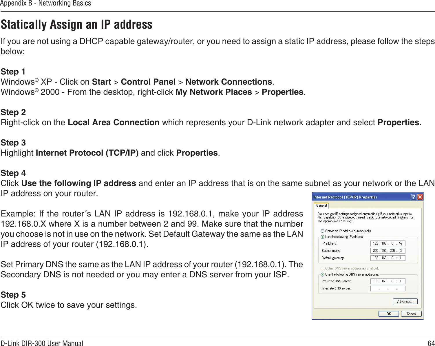 64D-Link DIR-300 User ManualAppendix B - Networking BasicsStatically Assign an IP addressIf you are not using a DHCP capable gateway/router, or you need to assign a static IP address, please follow the steps below:Step 1Windows® XP - Click on Start &gt; Control Panel &gt; Network Connections.Windows® 2000 - From the desktop, right-click My Network Places &gt; Properties.Step 2Right-click on the Local Area Connection which represents your D-Link network adapter and select Properties.Step 3Highlight Internet Protocol (TCP/IP) and click Properties.Step 4Click Use the following IP address and enter an IP address that is on the same subnet as your network or the LAN IP address on your router. Example: If  the router´s  LAN IP  address is 192.168.0.1, make your  IP address 192.168.0.X where X is a number between 2 and 99. Make sure that the number you choose is not in use on the network. Set Default Gateway the same as the LAN IP address of your router (192.168.0.1). Set Primary DNS the same as the LAN IP address of your router (192.168.0.1). The Secondary DNS is not needed or you may enter a DNS server from your ISP.Step 5Click OK twice to save your settings.