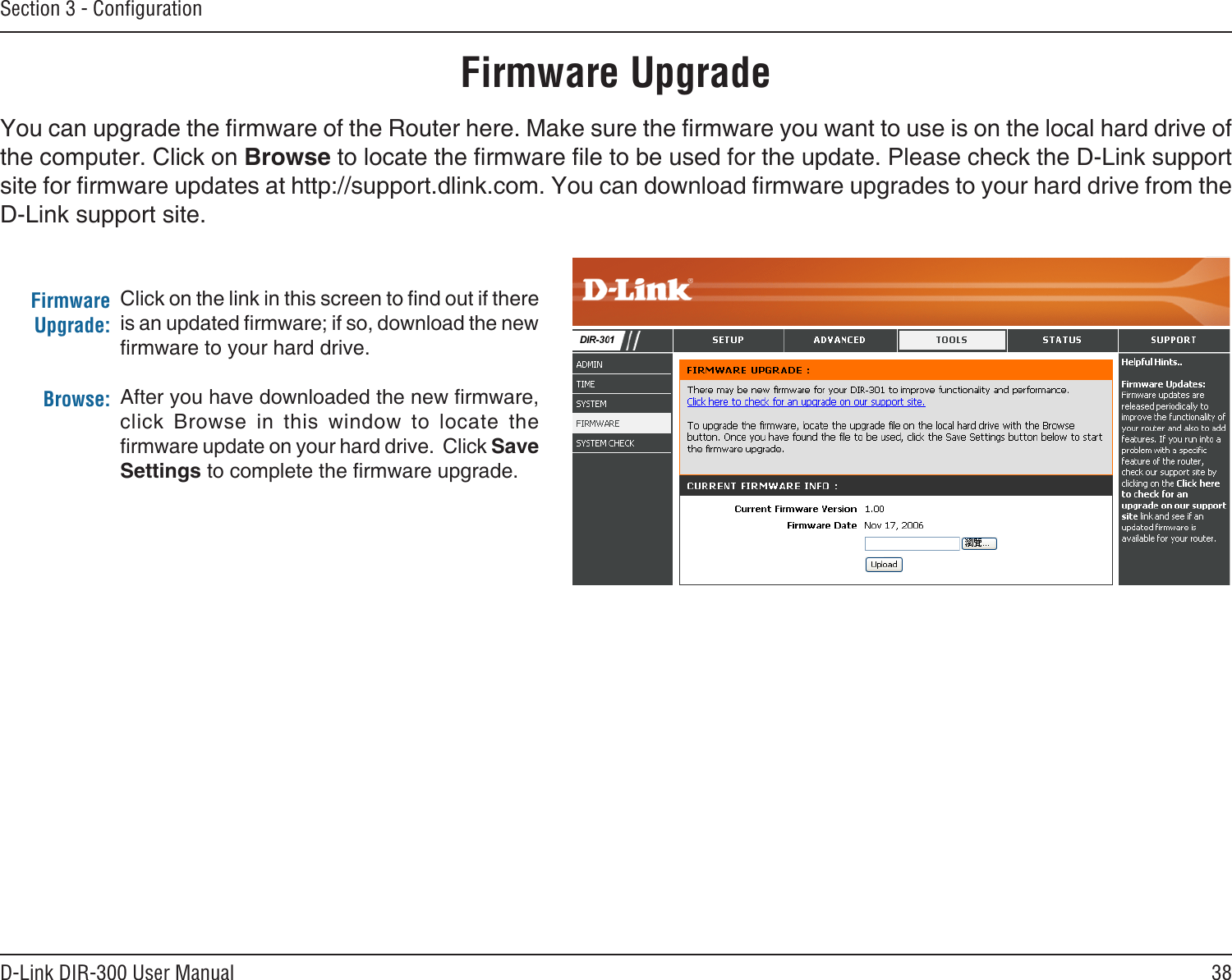 38D-Link DIR-300 User ManualSection 3 - ConﬁgurationFirmware UpgradeClick on the link in this screen to nd out if there is an updated rmware; if so, download the new rmware to your hard drive.After you have downloaded the new rmware, click  Browse  in  this  window  to  locate  the rmware update on your hard drive.  Click Save Settings to complete the rmware upgrade.Firmware Upgrade:Browse:You can upgrade the rmware of the Router here. Make sure the rmware you want to use is on the local hard drive of the computer. Click on Browse to locate the rmware le to be used for the update. Please check the D-Link support site for rmware updates at http://support.dlink.com. You can download rmware upgrades to your hard drive from the D-Link support site.