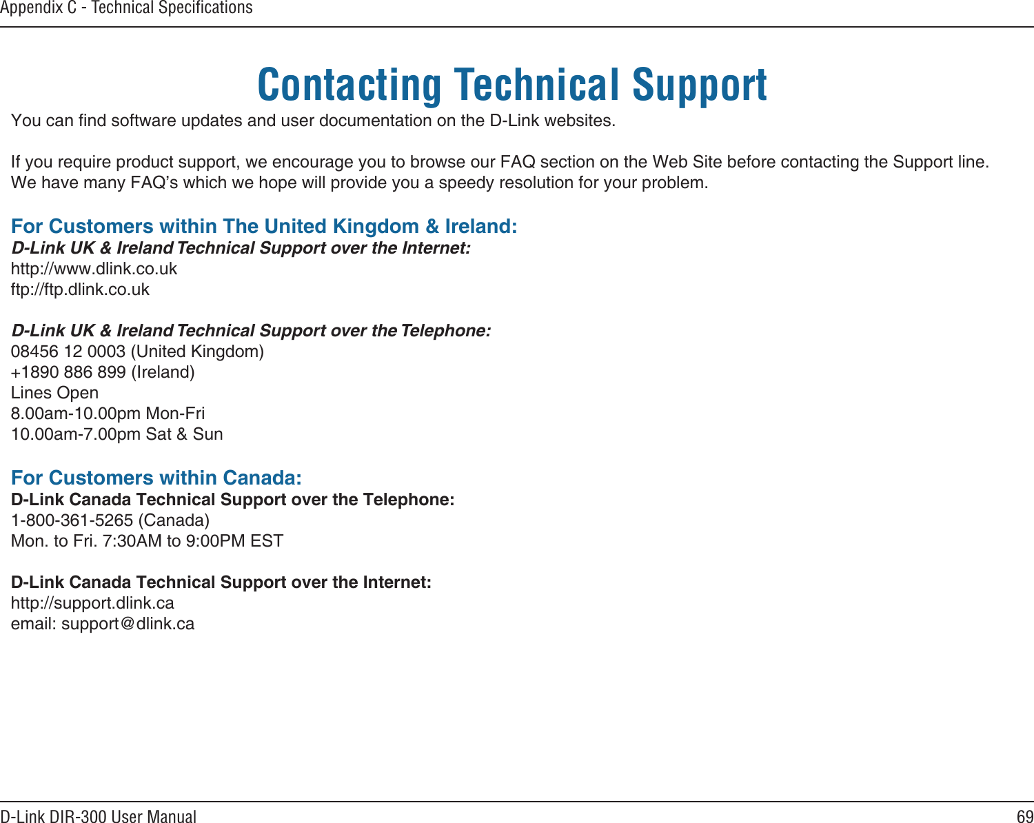 69D-Link DIR-300 User ManualAppendix C - Technical SpeciﬁcationsContacting Technical SupportYou can nd software updates and user documentation on the D-Link websites.If you require product support, we encourage you to browse our FAQ section on the Web Site before contacting the Support line.We have many FAQ’s which we hope will provide you a speedy resolution for your problem.For Customers within The United Kingdom &amp; Ireland:D-Link UK &amp; Ireland Technical Support over the Internet:http://www.dlink.co.ukftp://ftp.dlink.co.ukD-Link UK &amp; Ireland Technical Support over the Telephone:08456 12 0003 (United Kingdom)+1890 886 899 (Ireland)Lines Open8.00am-10.00pm Mon-Fri10.00am-7.00pm Sat &amp; SunFor Customers within Canada:D-Link Canada Technical Support over the Telephone:1-800-361-5265 (Canada)Mon. to Fri. 7:30AM to 9:00PM ESTD-Link Canada Technical Support over the Internet:http://support.dlink.caemail: support@dlink.ca