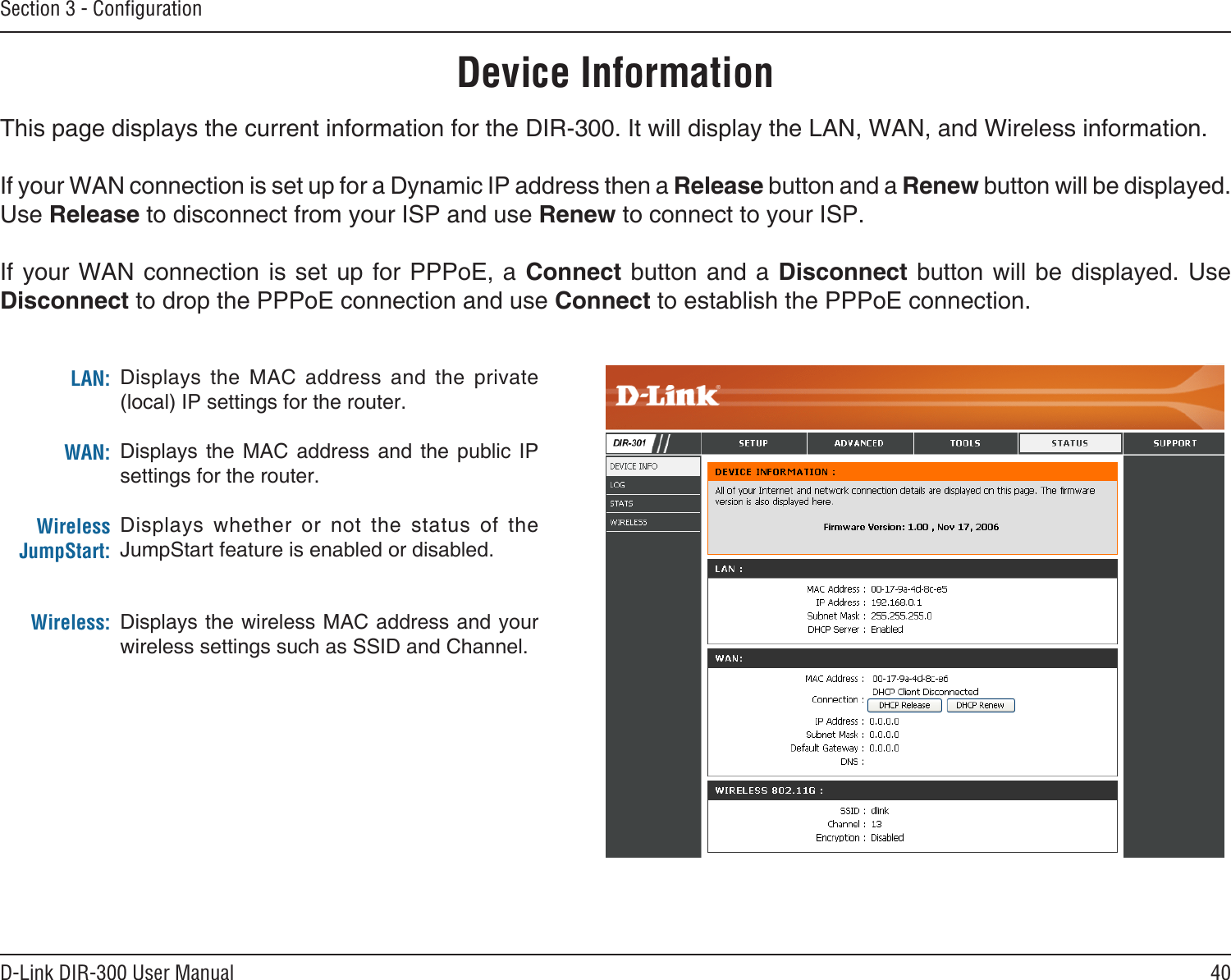 40D-Link DIR-300 User ManualSection 3 - ConﬁgurationDevice InformationThis page displays the current information for the DIR-300. It will display the LAN, WAN, and Wireless information.If your WAN connection is set up for a Dynamic IP address then a Release button and a Renew button will be displayed. Use Release to disconnect from your ISP and use Renew to connect to your ISP. If your  WAN connection is  set up for  PPPoE, a Connect  button and a  Disconnect button will  be displayed. Use Disconnect to drop the PPPoE connection and use Connect to establish the PPPoE connection.Displays  the  MAC  address  and  the  private (local) IP settings for the router.Displays  the  MAC  address  and  the  public  IP settings for the router.Displays  whether  or  not  the  status  of  the JumpStart feature is enabled or disabled.Displays the wireless MAC address and your wireless settings such as SSID and Channel.LAN:WAN:Wireless JumpStart:Wireless: