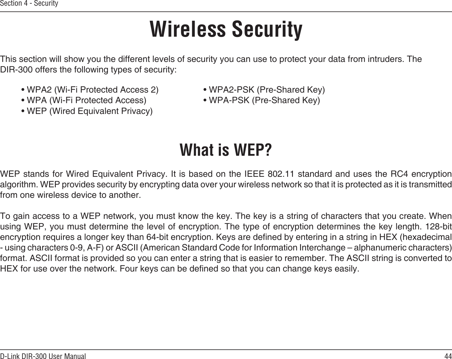 44D-Link DIR-300 User ManualSection 4 - SecurityWireless SecurityThis section will show you the different levels of security you can use to protect your data from intruders. The DIR-300 offers the following types of security:• WPA2 (Wi-Fi Protected Access 2)     • WPA2-PSK (Pre-Shared Key)• WPA (Wi-Fi Protected Access)      • WPA-PSK (Pre-Shared Key)• WEP (Wired Equivalent Privacy)What is WEP?WEP stands for Wired Equivalent Privacy. It is based on the IEEE 802.11 standard and uses the RC4 encryption algorithm. WEP provides security by encrypting data over your wireless network so that it is protected as it is transmitted from one wireless device to another.To gain access to a WEP network, you must know the key. The key is a string of characters that you create. When using WEP, you must determine the level of encryption. The type of encryption determines the key length. 128-bit encryption requires a longer key than 64-bit encryption. Keys are dened by entering in a string in HEX (hexadecimal - using characters 0-9, A-F) or ASCII (American Standard Code for Information Interchange – alphanumeric characters) format. ASCII format is provided so you can enter a string that is easier to remember. The ASCII string is converted to HEX for use over the network. Four keys can be dened so that you can change keys easily.