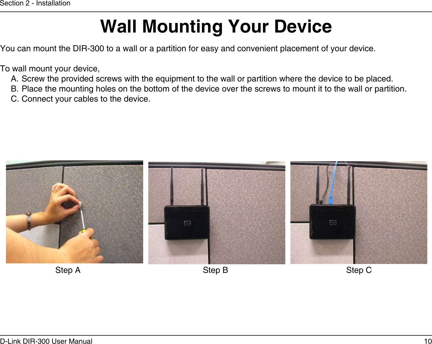 10D-Link DIR-300 User ManualSection 2 - InstallationWall Mounting Your DeviceYou can mount the DIR-300 to a wall or a partition for easy and convenient placement of your device.To wall mount your device,A. Screw the provided screws with the equipment to the wall or partition where the device to be placed.B. Place the mounting holes on the bottom of the device over the screws to mount it to the wall or partition.C. Connect your cables to the device.Step A Step B Step C
